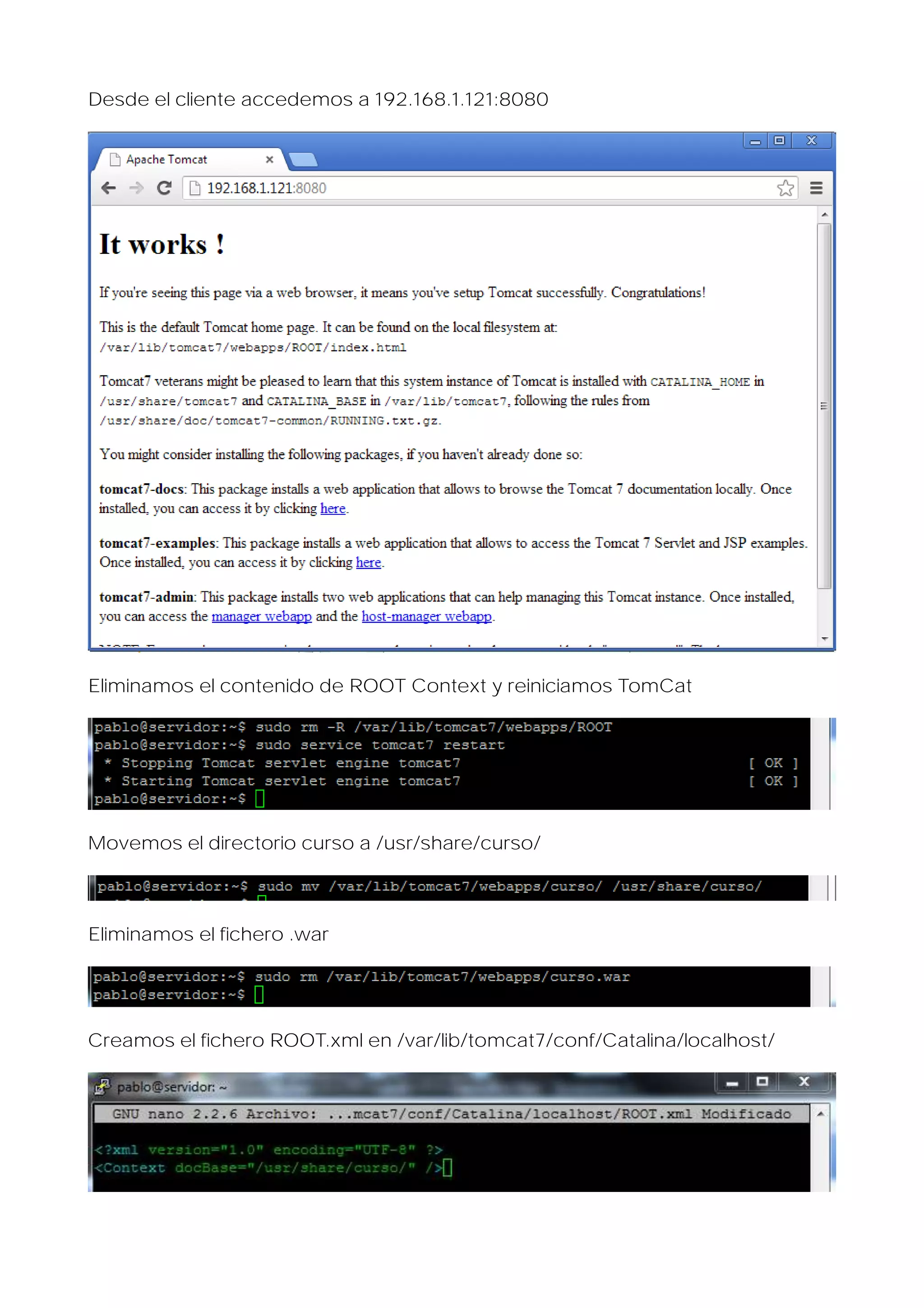 Desde el cliente accedemos a 192.168.1.121:8080

Eliminamos el contenido de ROOT Context y reiniciamos TomCat

Movemos el directorio curso a /usr/share/curso/

Eliminamos el fichero .war

Creamos el fichero ROOT.xml en /var/lib/tomcat7/conf/Catalina/localhost/

 