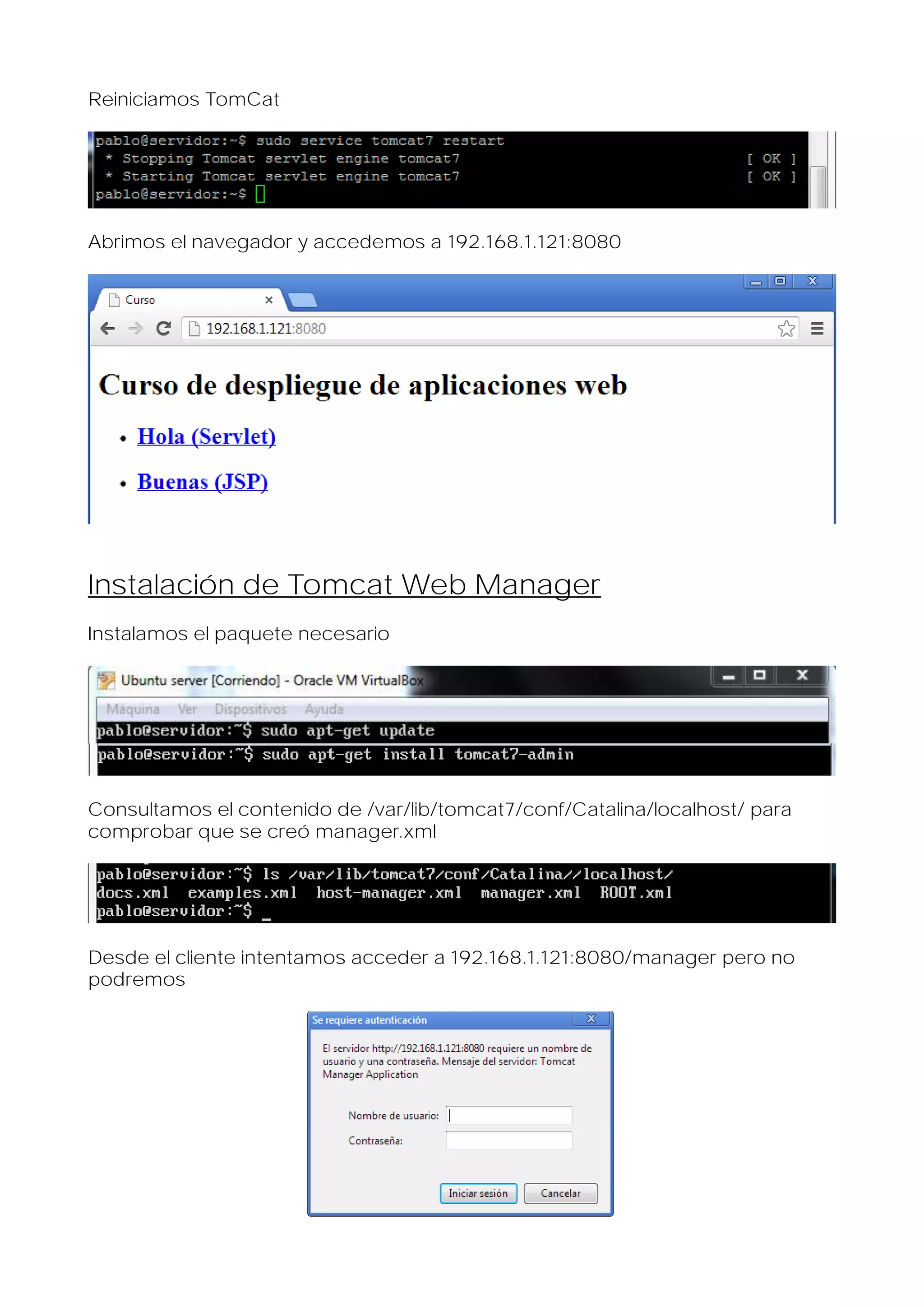 Reiniciamos TomCat

Abrimos el navegador y accedemos a 192.168.1.121:8080

Instalación de Tomcat Web Manager
Instalamos el paquete necesario

Consultamos el contenido de /var/lib/tomcat7/conf/Catalina/localhost/ para
comprobar que se creó manager.xml

Desde el cliente intentamos acceder a 192.168.1.121:8080/manager pero no
podremos

 