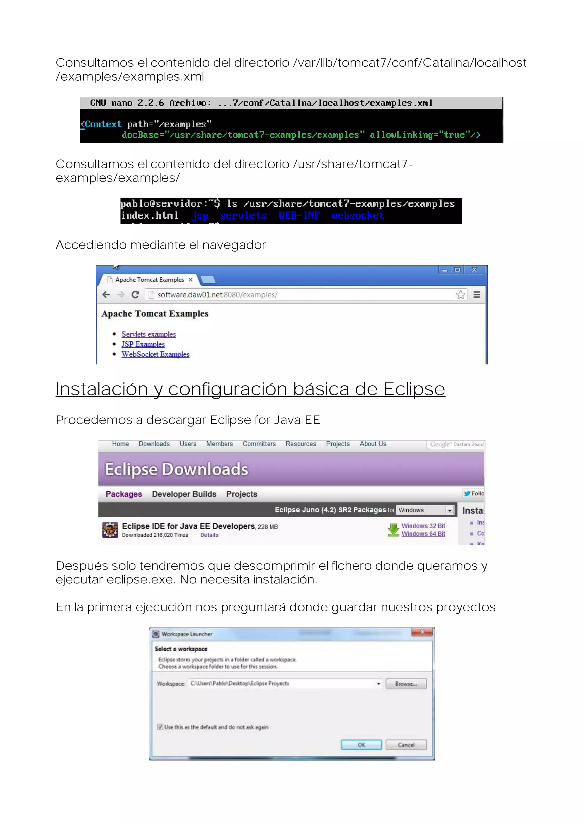 Consultamos el contenido del directorio /var/lib/tomcat7/conf/Catalina/localhost
/examples/examples.xml

Consultamos el contenido del directorio /usr/share/tomcat7examples/examples/

Accediendo mediante el navegador

Instalación y configuración básica de Eclipse
Procedemos a descargar Eclipse for Java EE

Después solo tendremos que descomprimir el fichero donde queramos y
ejecutar eclipse.exe. No necesita instalación.
En la primera ejecución nos preguntará donde guardar nuestros proyectos

 