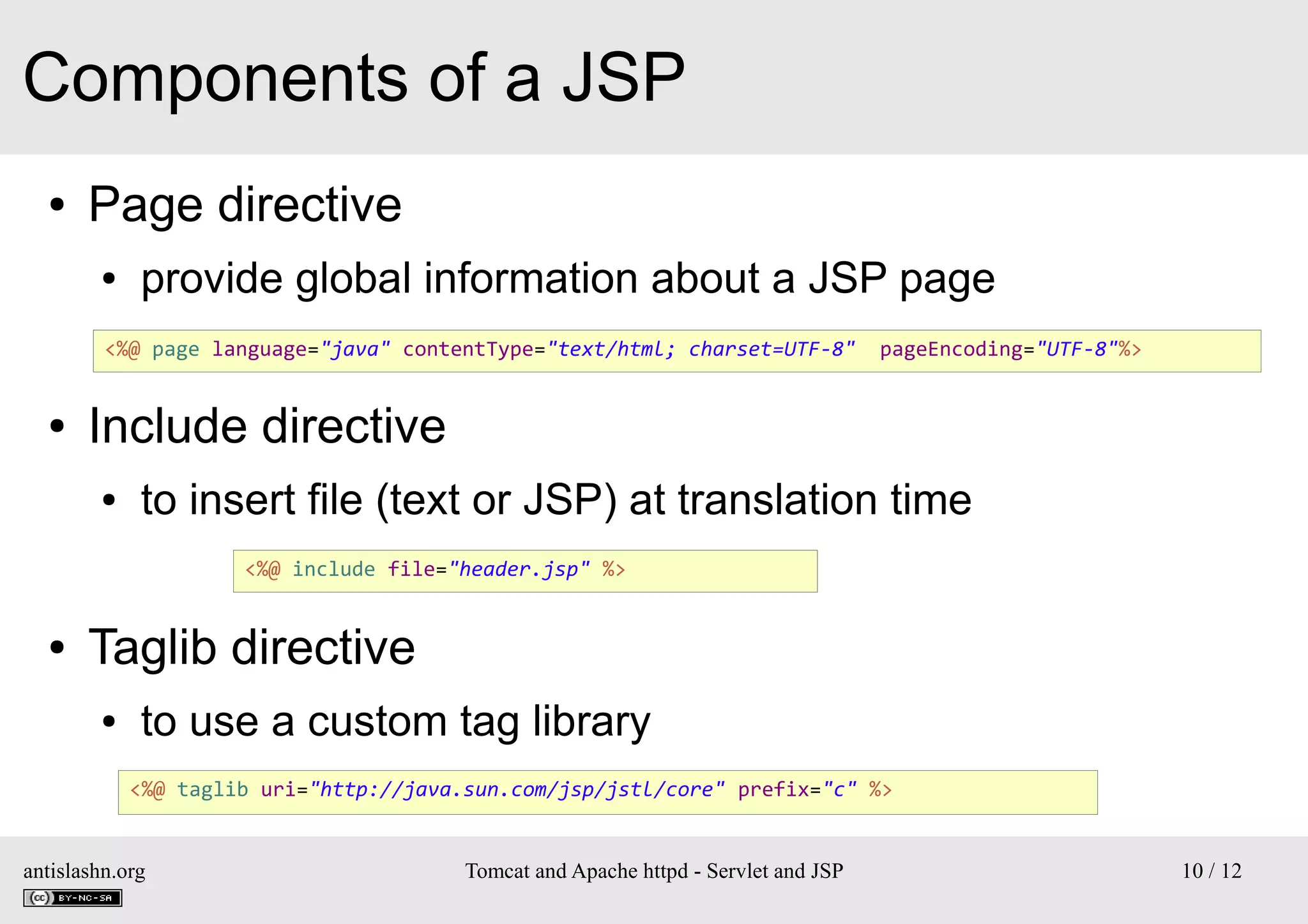Components of a JSP
●

Page directive
●

provide global information about a JSP page

<%@ page language="java" contentType="text/html; charset=UTF-8"

●

pageEncoding="UTF-8"%>

Include directive
●

to insert file (text or JSP) at translation time
<%@ include file="header.jsp" %>

●

Taglib directive
●

to use a custom tag library
<%@ taglib uri="http://java.sun.com/jsp/jstl/core" prefix="c" %>

antislashn.org

Tomcat and Apache httpd - Servlet and JSP

10 / 12

 