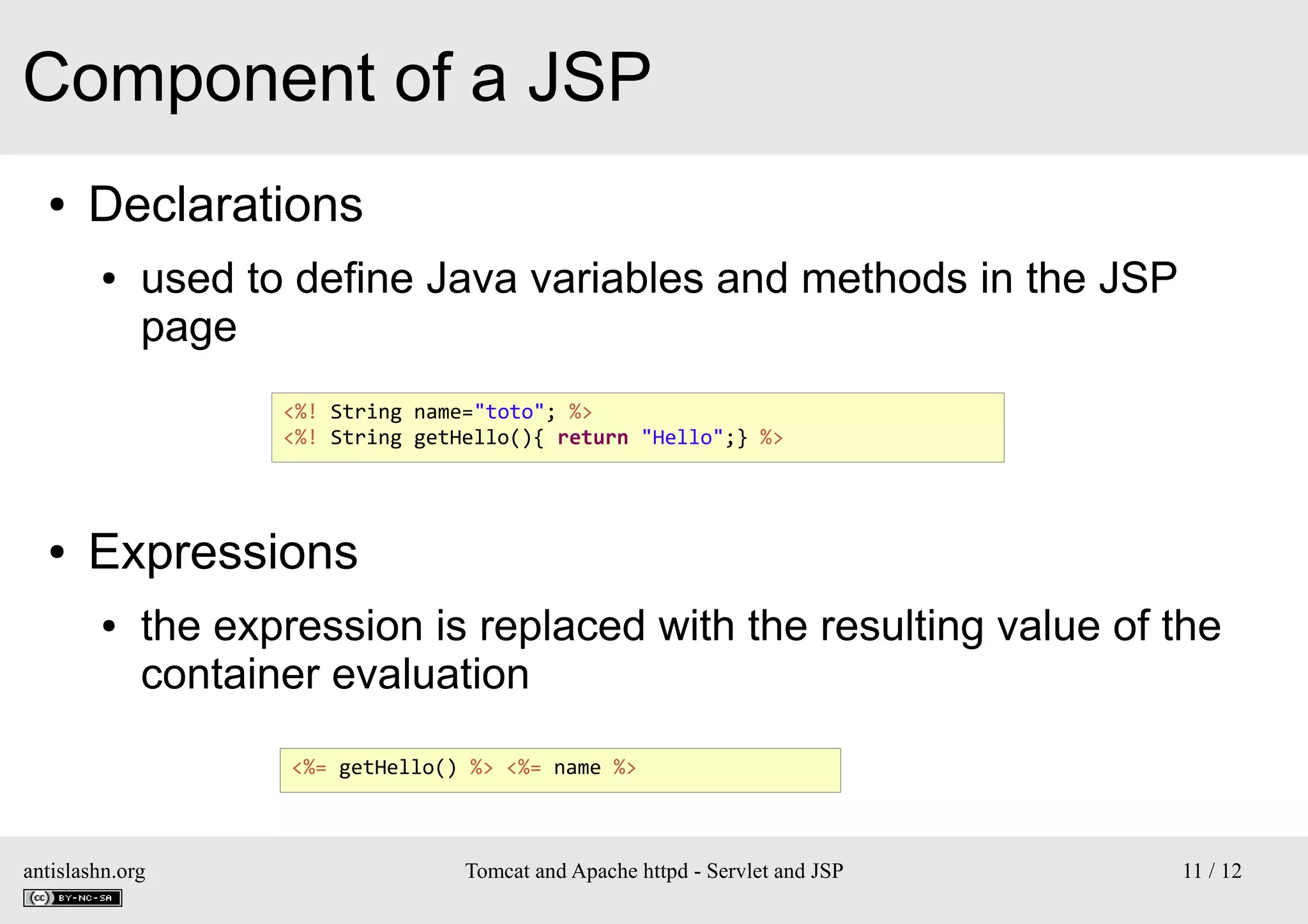 Component of a JSP
●

Declarations
●

used to define Java variables and methods in the JSP
page
<%! String name="toto"; %>
<%! String getHello(){ return "Hello";} %>

●

Expressions
●

the expression is replaced with the resulting value of the
container evaluation
<%= getHello() %> <%= name %>

antislashn.org

Tomcat and Apache httpd - Servlet and JSP

11 / 12

 