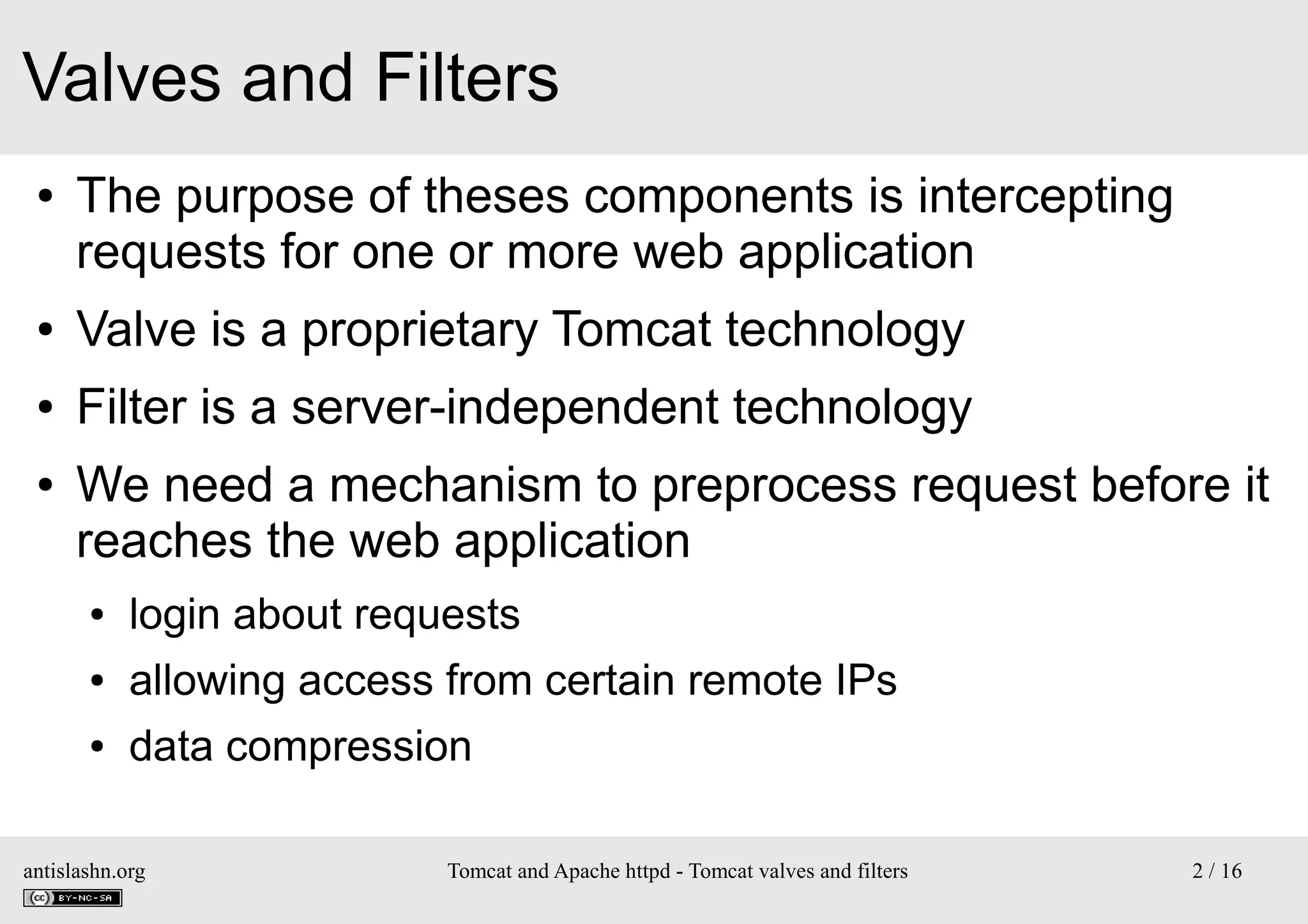 Valves and Filters
●

The purpose of theses components is intercepting
requests for one or more web application

●

Valve is a proprietary Tomcat technology

●

Filter is a server-independent technology

●

We need a mechanism to preprocess request before it
reaches the web application
●

login about requests

●

allowing access from certain remote IPs

●

data compression

antislashn.org

Tomcat and Apache httpd - Tomcat valves and filters

2 / 16

 