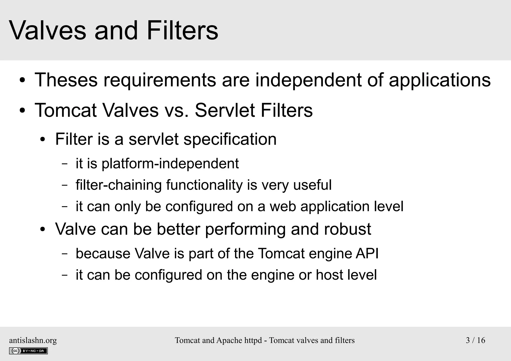 Valves and Filters
●

Theses requirements are independent of applications

●

Tomcat Valves vs. Servlet Filters
●

Filter is a servlet specification
–
–
–

●

it is platform-independent
filter-chaining functionality is very useful
it can only be configured on a web application level

Valve can be better performing and robust
–
–

antislashn.org

because Valve is part of the Tomcat engine API
it can be configured on the engine or host level

Tomcat and Apache httpd - Tomcat valves and filters

3 / 16

 