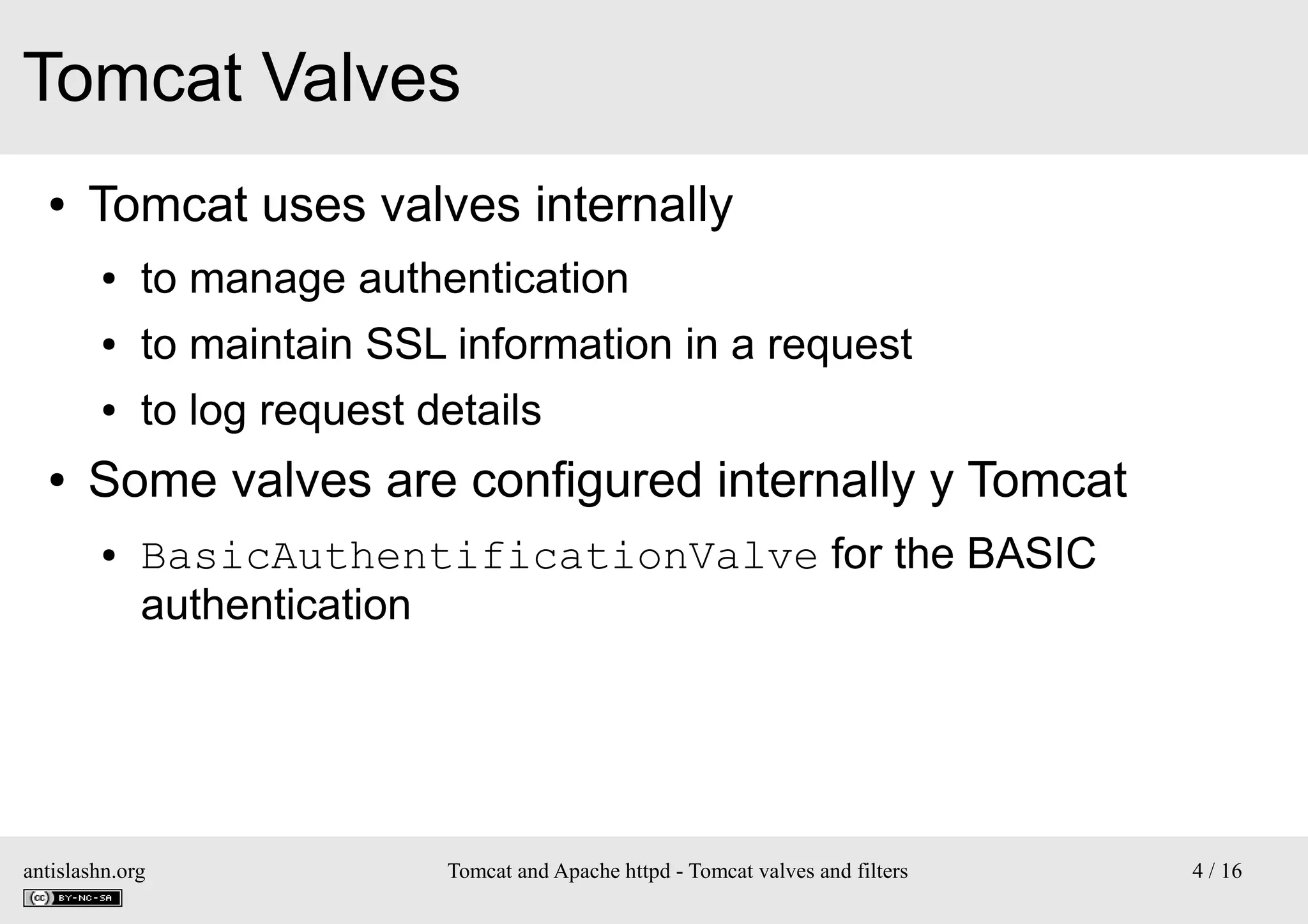 Tomcat Valves
●

Tomcat uses valves internally
●
●

to maintain SSL information in a request

●

●

to manage authentication
to log request details

Some valves are configured internally y Tomcat
●

BasicAuthentificationValve for the BASIC
authentication

antislashn.org

Tomcat and Apache httpd - Tomcat valves and filters

4 / 16

 