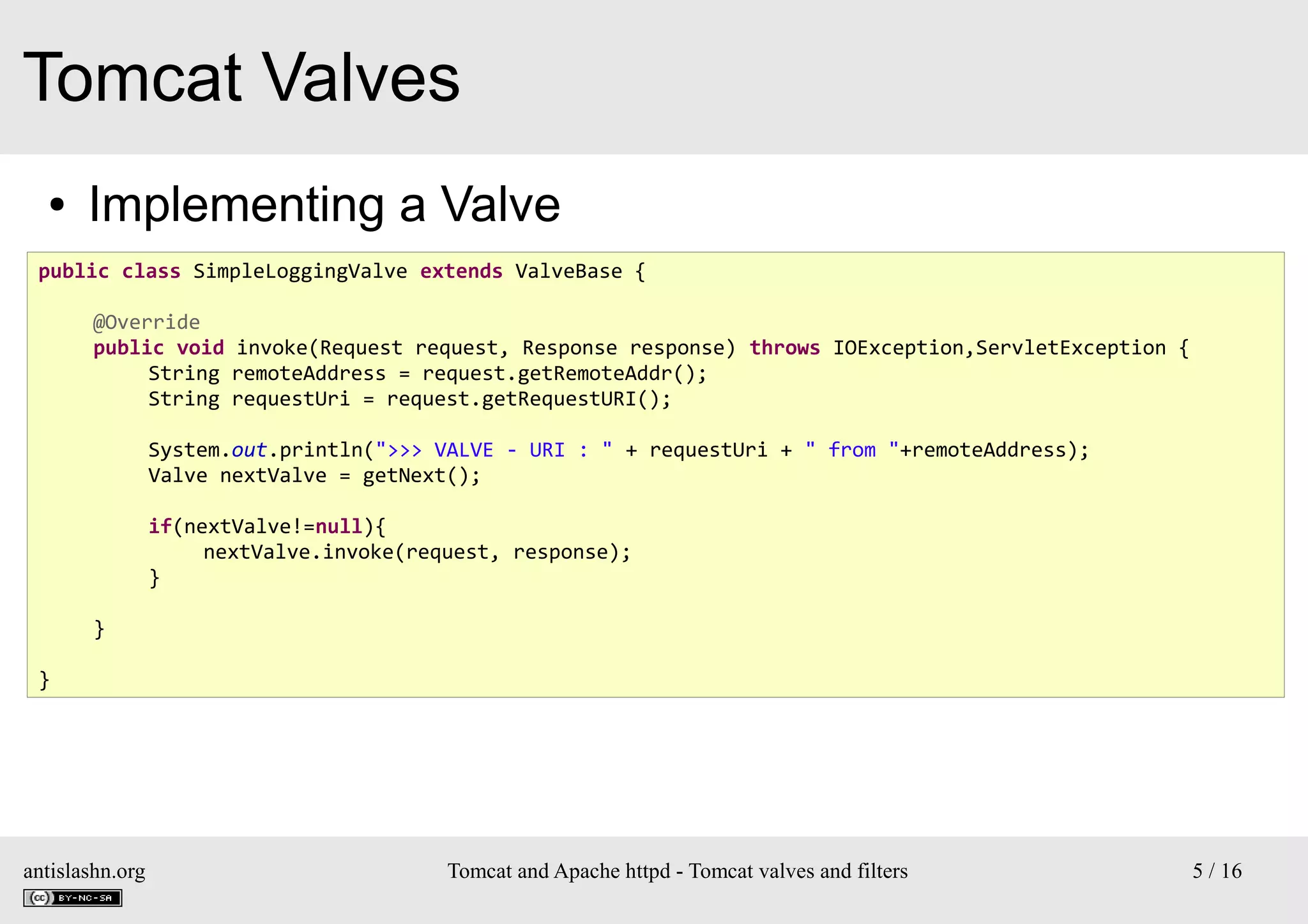 Tomcat Valves
●

Implementing a Valve

public class SimpleLoggingValve extends ValveBase {
@Override
public void invoke(Request request, Response response) throws IOException,ServletException {
String remoteAddress = request.getRemoteAddr();
String requestUri = request.getRequestURI();
System.out.println(">>> VALVE - URI : " + requestUri + " from "+remoteAddress);
Valve nextValve = getNext();
if(nextValve!=null){
nextValve.invoke(request, response);
}
}
}

antislashn.org

Tomcat and Apache httpd - Tomcat valves and filters

5 / 16

 