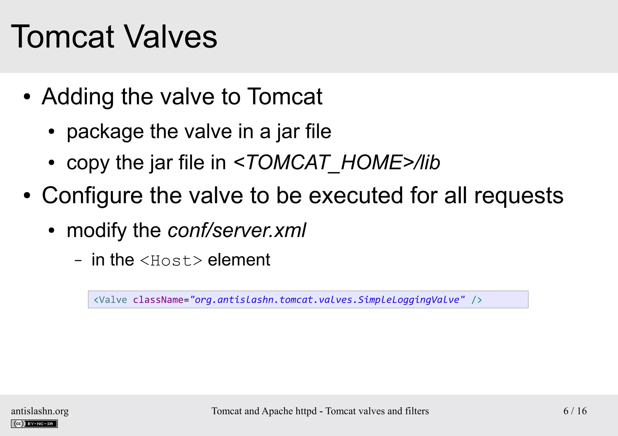 Tomcat Valves
●

Adding the valve to Tomcat
●
●

●

package the valve in a jar file
copy the jar file in <TOMCAT_HOME>/lib

Configure the valve to be executed for all requests
●

modify the conf/server.xml
–

in the <Host> element
<Valve className="org.antislashn.tomcat.valves.SimpleLoggingValve" />

antislashn.org

Tomcat and Apache httpd - Tomcat valves and filters

6 / 16

 