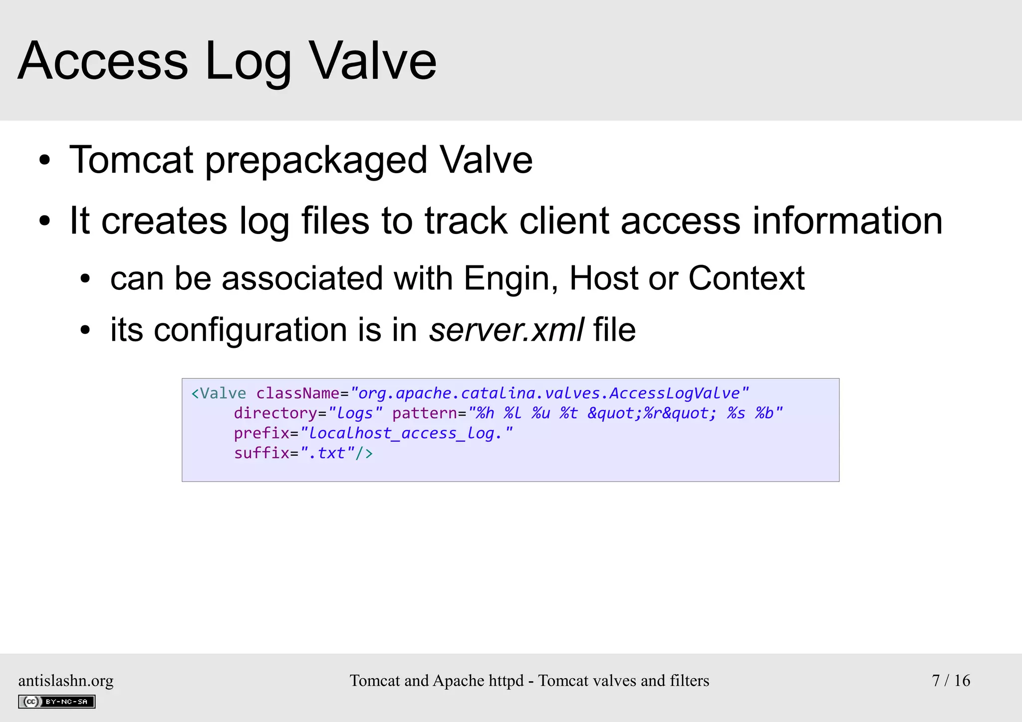 Access Log Valve
●

Tomcat prepackaged Valve

●

It creates log files to track client access information
●

can be associated with Engin, Host or Context

●

its configuration is in server.xml file
<Valve className="org.apache.catalina.valves.AccessLogValve"
directory="logs" pattern="%h %l %u %t &quot;%r&quot; %s %b"
prefix="localhost_access_log."
suffix=".txt"/>

antislashn.org

Tomcat and Apache httpd - Tomcat valves and filters

7 / 16

 