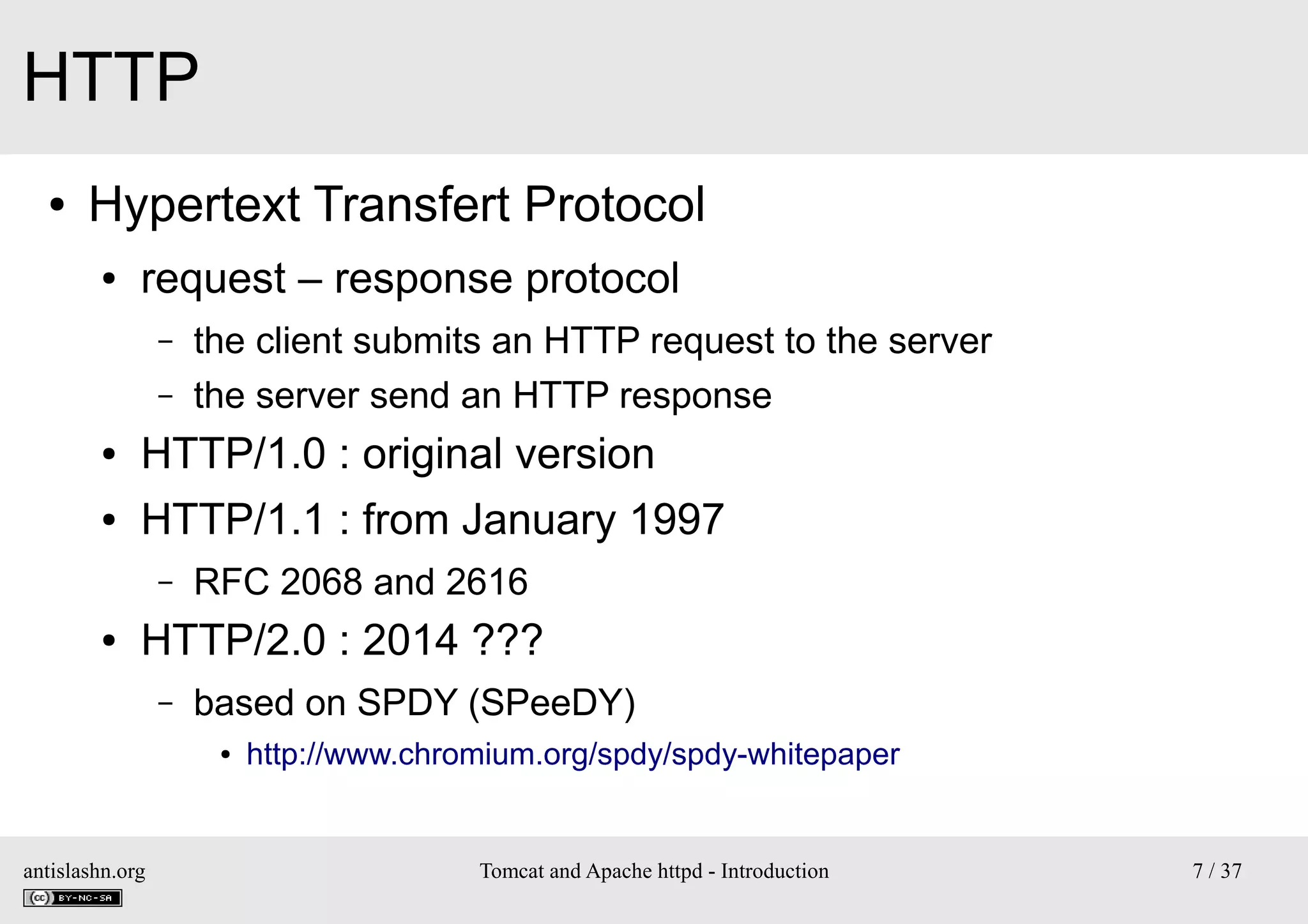 HTTP
●

Hypertext Transfert Protocol
●

request – response protocol
–
–

the client submits an HTTP request to the server
the server send an HTTP response

●

HTTP/1.0 : original version

●

HTTP/1.1 : from January 1997
–

●

RFC 2068 and 2616

HTTP/2.0 : 2014 ???
–

based on SPDY (SPeeDY)
●

antislashn.org

http://www.chromium.org/spdy/spdy-whitepaper

Tomcat and Apache httpd - Introduction

7 / 37

 