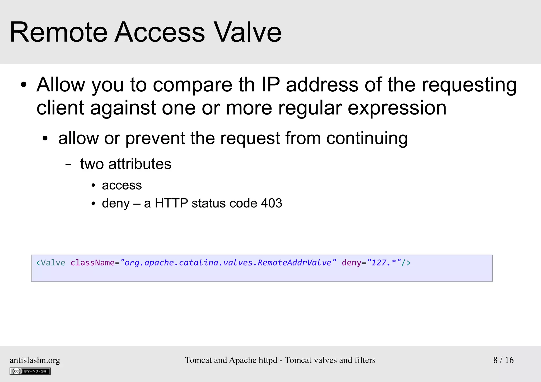 Remote Access Valve
●

Allow you to compare th IP address of the requesting
client against one or more regular expression
●

allow or prevent the request from continuing
–

two attributes
●
●

access
deny – a HTTP status code 403

<Valve className="org.apache.catalina.valves.RemoteAddrValve" deny="127.*"/>

antislashn.org

Tomcat and Apache httpd - Tomcat valves and filters

8 / 16

 