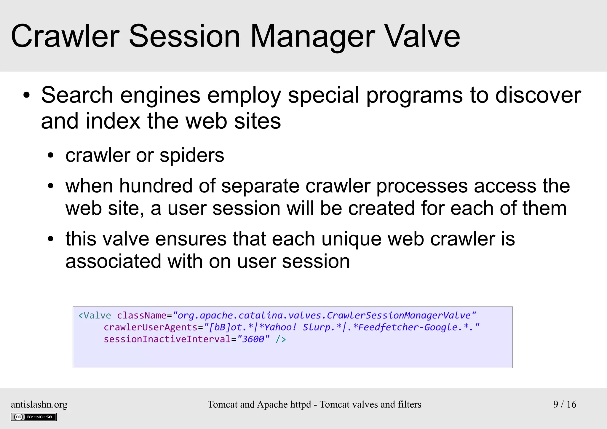 Crawler Session Manager Valve
●

Search engines employ special programs to discover
and index the web sites
●
●

●

crawler or spiders
when hundred of separate crawler processes access the
web site, a user session will be created for each of them
this valve ensures that each unique web crawler is
associated with on user session
<Valve className="org.apache.catalina.valves.CrawlerSessionManagerValve"
crawlerUserAgents="[bB]ot.*|*Yahoo! Slurp.*|.*Feedfetcher-Google.*."
sessionInactiveInterval="3600" />

antislashn.org

Tomcat and Apache httpd - Tomcat valves and filters

9 / 16

 