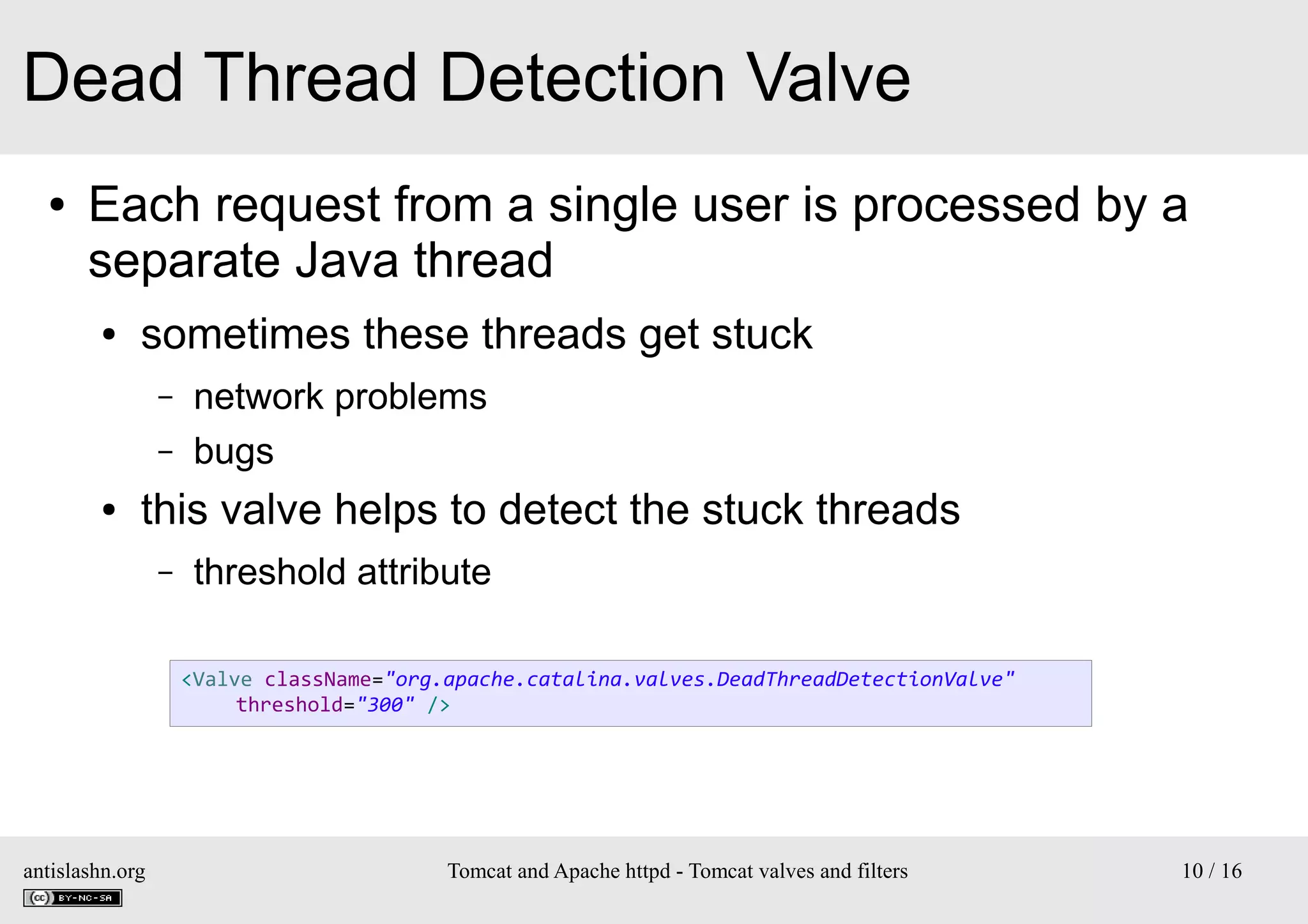 Dead Thread Detection Valve
●

Each request from a single user is processed by a
separate Java thread
●

sometimes these threads get stuck
–
–

●

network problems
bugs

this valve helps to detect the stuck threads
–

threshold attribute
<Valve className="org.apache.catalina.valves.DeadThreadDetectionValve"
threshold="300" />

antislashn.org

Tomcat and Apache httpd - Tomcat valves and filters

10 / 16

 