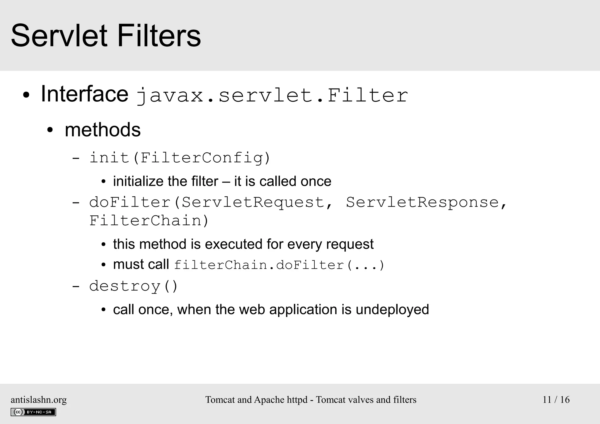 Servlet Filters
●

Interface javax.servlet.Filter
●

methods
–

init(FilterConfig)
●

–

doFilter(ServletRequest, ServletResponse,
FilterChain)
●
●

–

this method is executed for every request
must call filterChain.doFilter(...)

destroy()
●

antislashn.org

initialize the filter – it is called once

call once, when the web application is undeployed

Tomcat and Apache httpd - Tomcat valves and filters

11 / 16

 