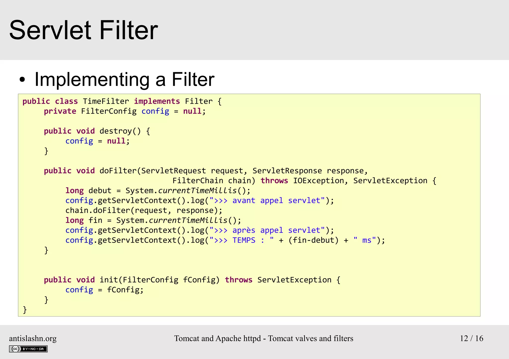 Servlet Filter
●

Implementing a Filter

public class TimeFilter implements Filter {
private FilterConfig config = null;
public void destroy() {
config = null;
}
public void doFilter(ServletRequest request, ServletResponse response,
FilterChain chain) throws IOException, ServletException {
long debut = System.currentTimeMillis();
config.getServletContext().log(">>> avant appel servlet");
chain.doFilter(request, response);
long fin = System.currentTimeMillis();
config.getServletContext().log(">>> après appel servlet");
config.getServletContext().log(">>> TEMPS : " + (fin-debut) + " ms");
}
public void init(FilterConfig fConfig) throws ServletException {
config = fConfig;
}
}
antislashn.org

Tomcat and Apache httpd - Tomcat valves and filters

12 / 16

 