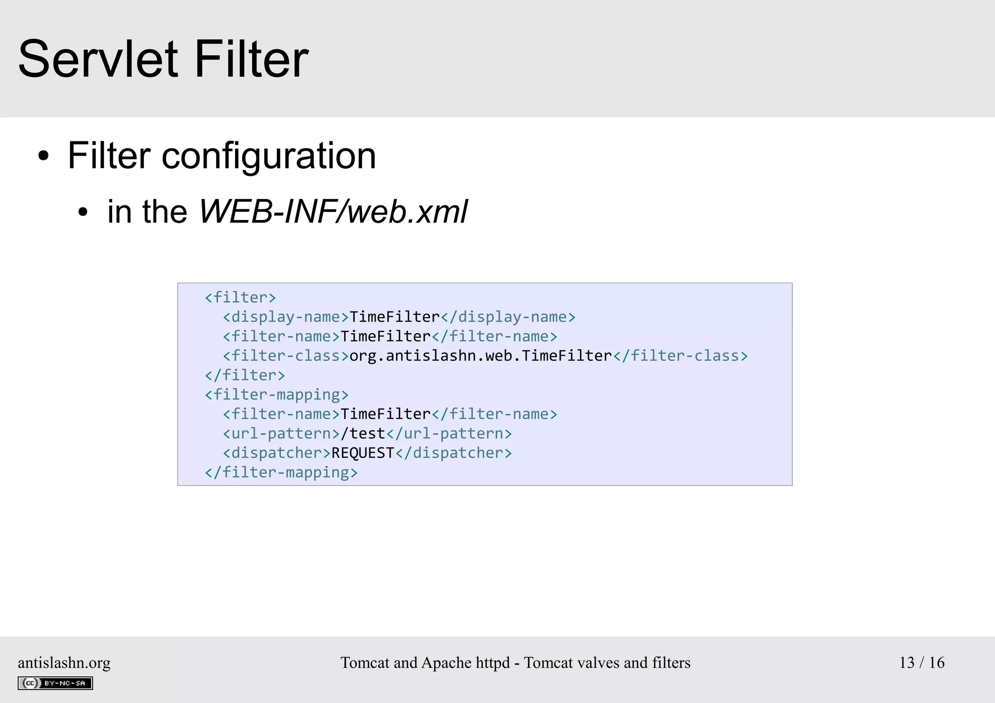 Servlet Filter
●

Filter configuration
●

in the WEB-INF/web.xml
<filter>
<display-name>TimeFilter</display-name>
<filter-name>TimeFilter</filter-name>
<filter-class>org.antislashn.web.TimeFilter</filter-class>
</filter>
<filter-mapping>
<filter-name>TimeFilter</filter-name>
<url-pattern>/test</url-pattern>
<dispatcher>REQUEST</dispatcher>
</filter-mapping>

antislashn.org

Tomcat and Apache httpd - Tomcat valves and filters

13 / 16

 