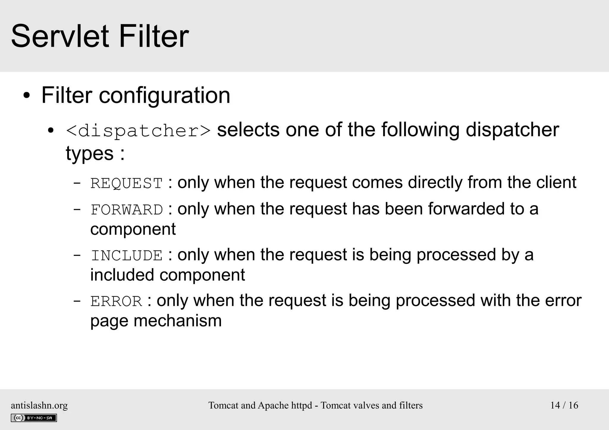 Servlet Filter
●

Filter configuration
●

<dispatcher> selects one of the following dispatcher
types :
–

REQUEST : only when the request comes directly from the client

–

FORWARD : only when the request has been forwarded to a
component
INCLUDE : only when the request is being processed by a
included component
ERROR : only when the request is being processed with the error
page mechanism

–

–

antislashn.org

Tomcat and Apache httpd - Tomcat valves and filters

14 / 16

 