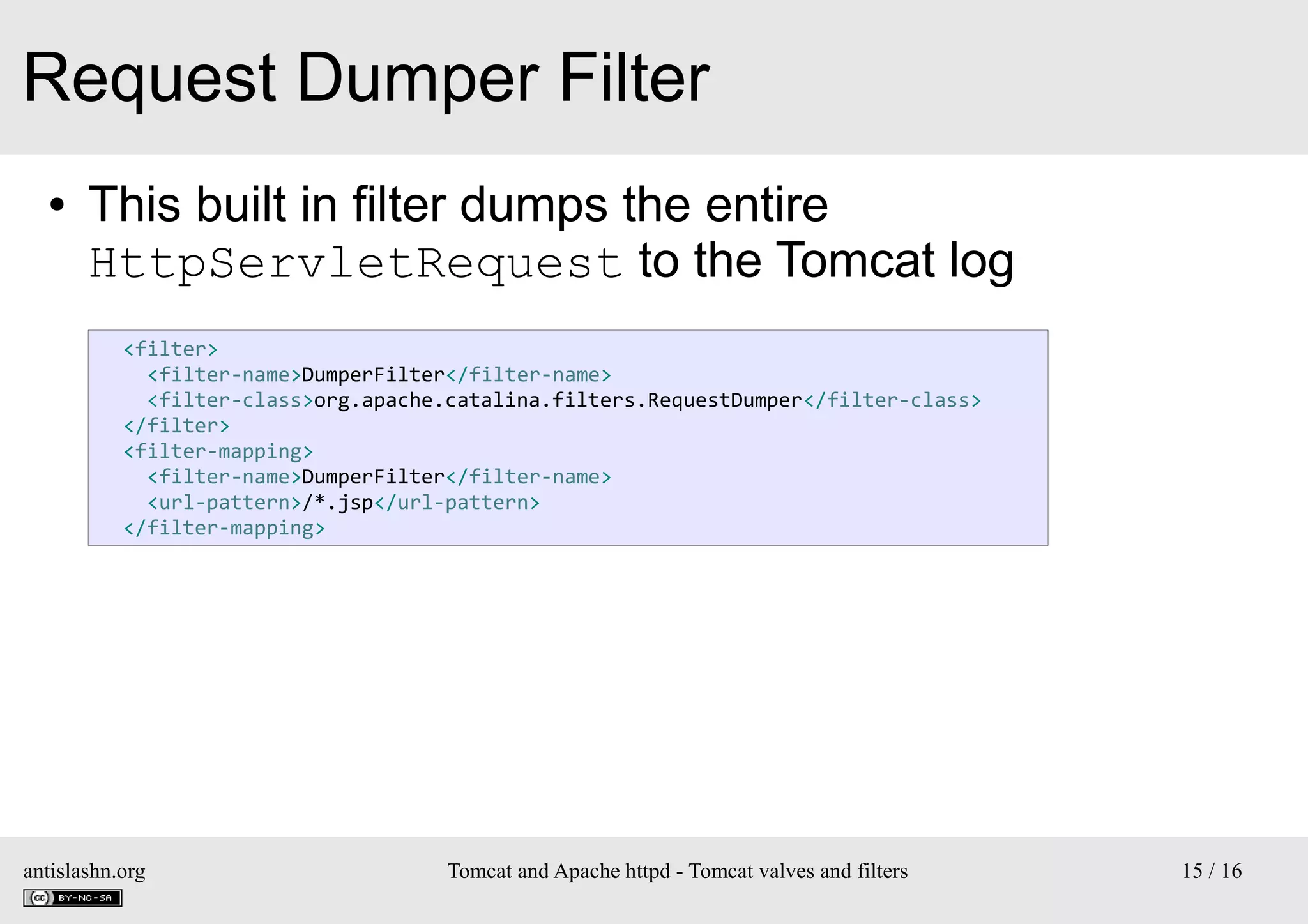 Request Dumper Filter
●

This built in filter dumps the entire
HttpServletRequest to the Tomcat log
<filter>
<filter-name>DumperFilter</filter-name>
<filter-class>org.apache.catalina.filters.RequestDumper</filter-class>
</filter>
<filter-mapping>
<filter-name>DumperFilter</filter-name>
<url-pattern>/*.jsp</url-pattern>
</filter-mapping>

antislashn.org

Tomcat and Apache httpd - Tomcat valves and filters

15 / 16

 