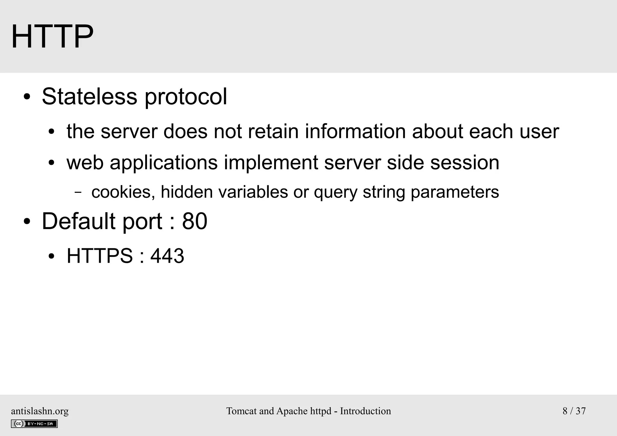 HTTP
●

Stateless protocol
●

the server does not retain information about each user

●

web applications implement server side session
–

●

cookies, hidden variables or query string parameters

Default port : 80
●

HTTPS : 443

antislashn.org

Tomcat and Apache httpd - Introduction

8 / 37

 