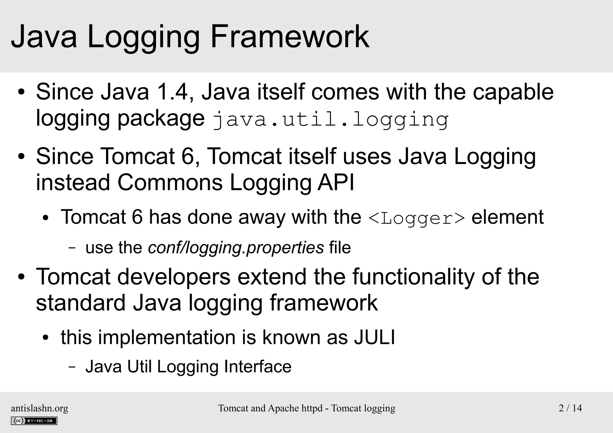 Java Logging Framework
●

●

Since Java 1.4, Java itself comes with the capable
logging package java.util.logging
Since Tomcat 6, Tomcat itself uses Java Logging
instead Commons Logging API
●

Tomcat 6 has done away with the <Logger> element
–

●

use the conf/logging.properties file

Tomcat developers extend the functionality of the
standard Java logging framework
●

this implementation is known as JULI
–

antislashn.org

Java Util Logging Interface
Tomcat and Apache httpd - Tomcat logging

2 / 14

 