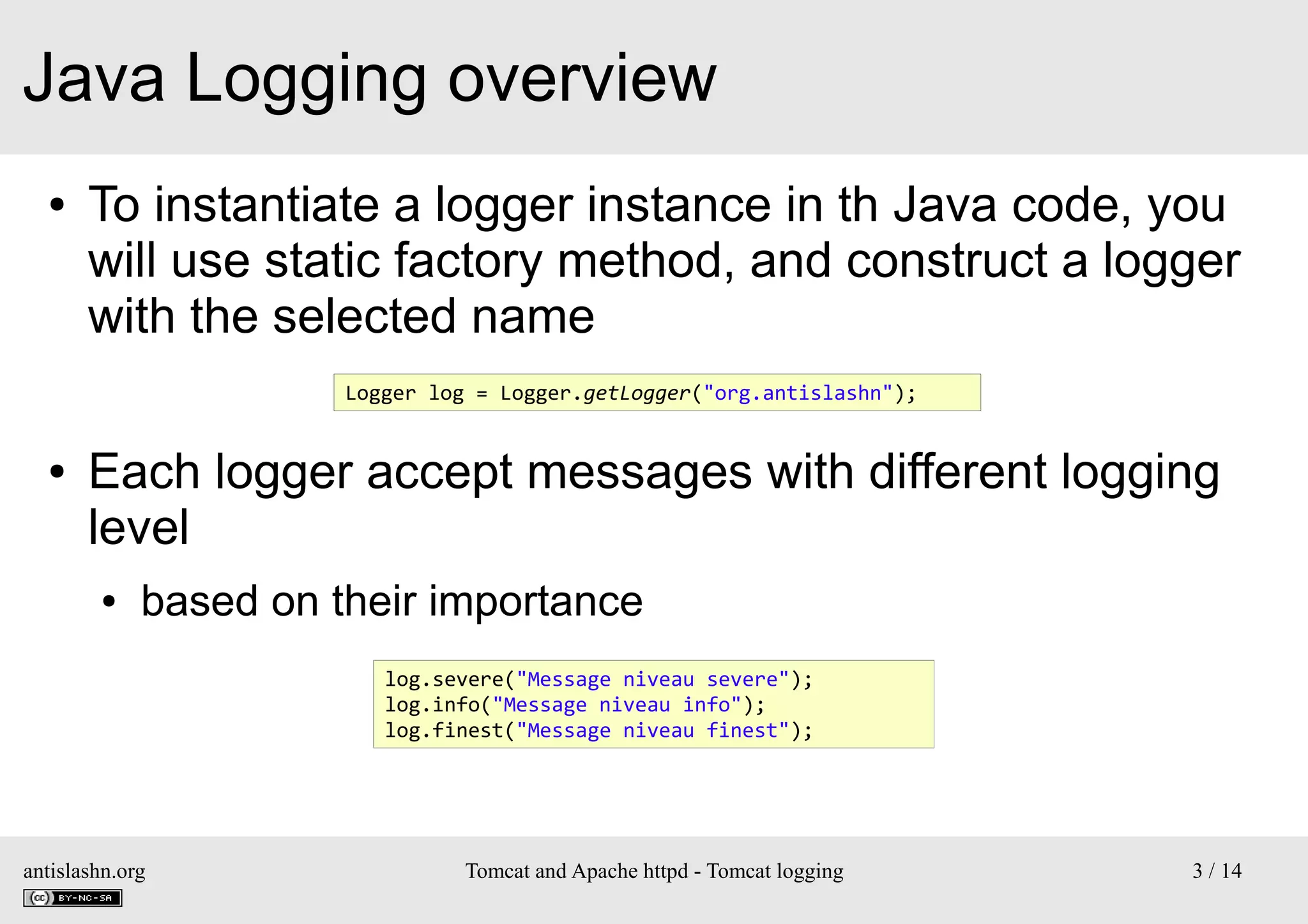 Java Logging overview
●

To instantiate a logger instance in th Java code, you
will use static factory method, and construct a logger
with the selected name
Logger log = Logger.getLogger("org.antislashn");

●

Each logger accept messages with different logging
level
●

based on their importance
log.severe("Message niveau severe");
log.info("Message niveau info");
log.finest("Message niveau finest");

antislashn.org

Tomcat and Apache httpd - Tomcat logging

3 / 14

 