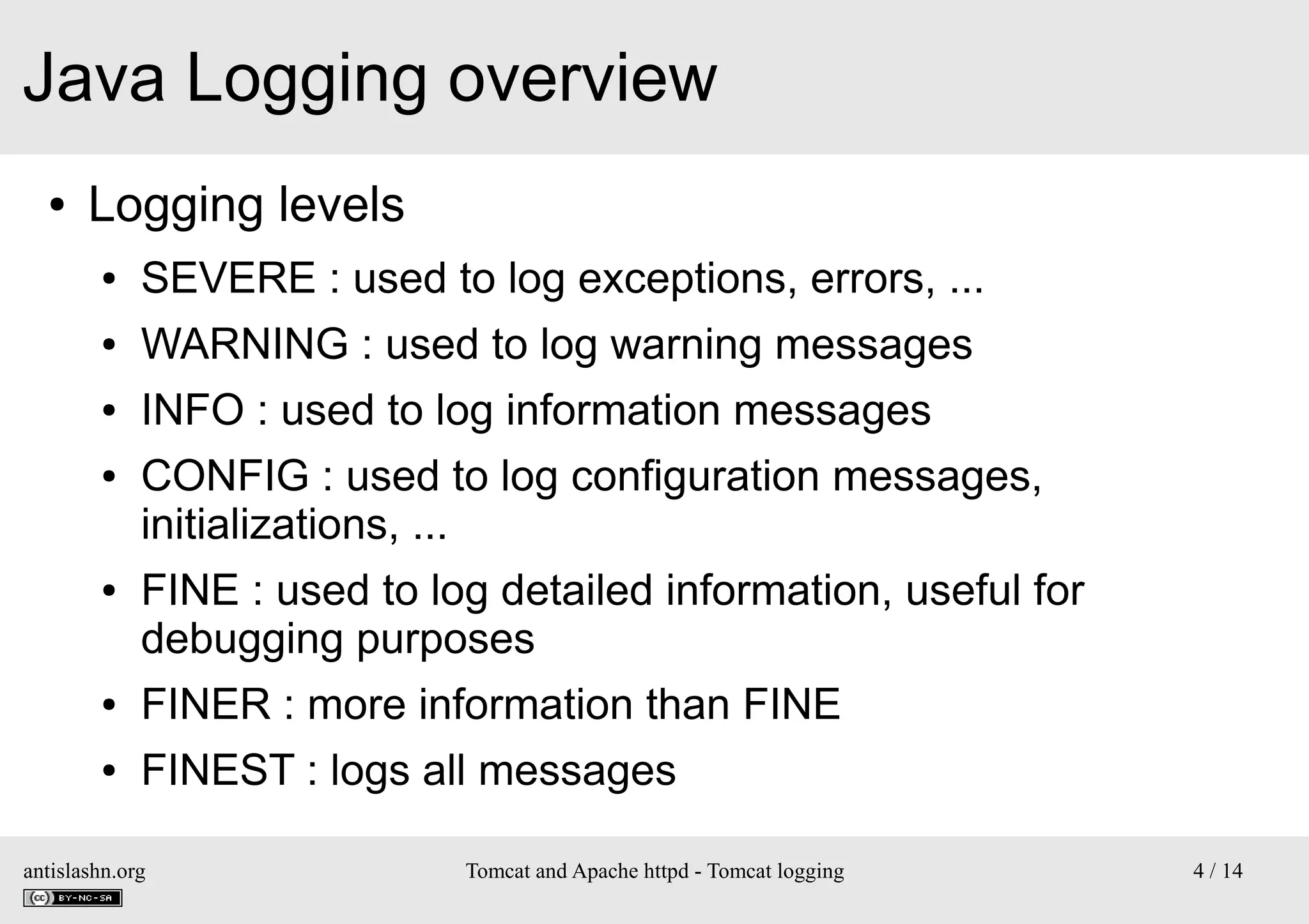 Java Logging overview
●

Logging levels
●

SEVERE : used to log exceptions, errors, ...

●

WARNING : used to log warning messages

●

INFO : used to log information messages

●

●

CONFIG : used to log configuration messages,
initializations, ...
FINE : used to log detailed information, useful for
debugging purposes

●

FINER : more information than FINE

●

FINEST : logs all messages

antislashn.org

Tomcat and Apache httpd - Tomcat logging

4 / 14

 