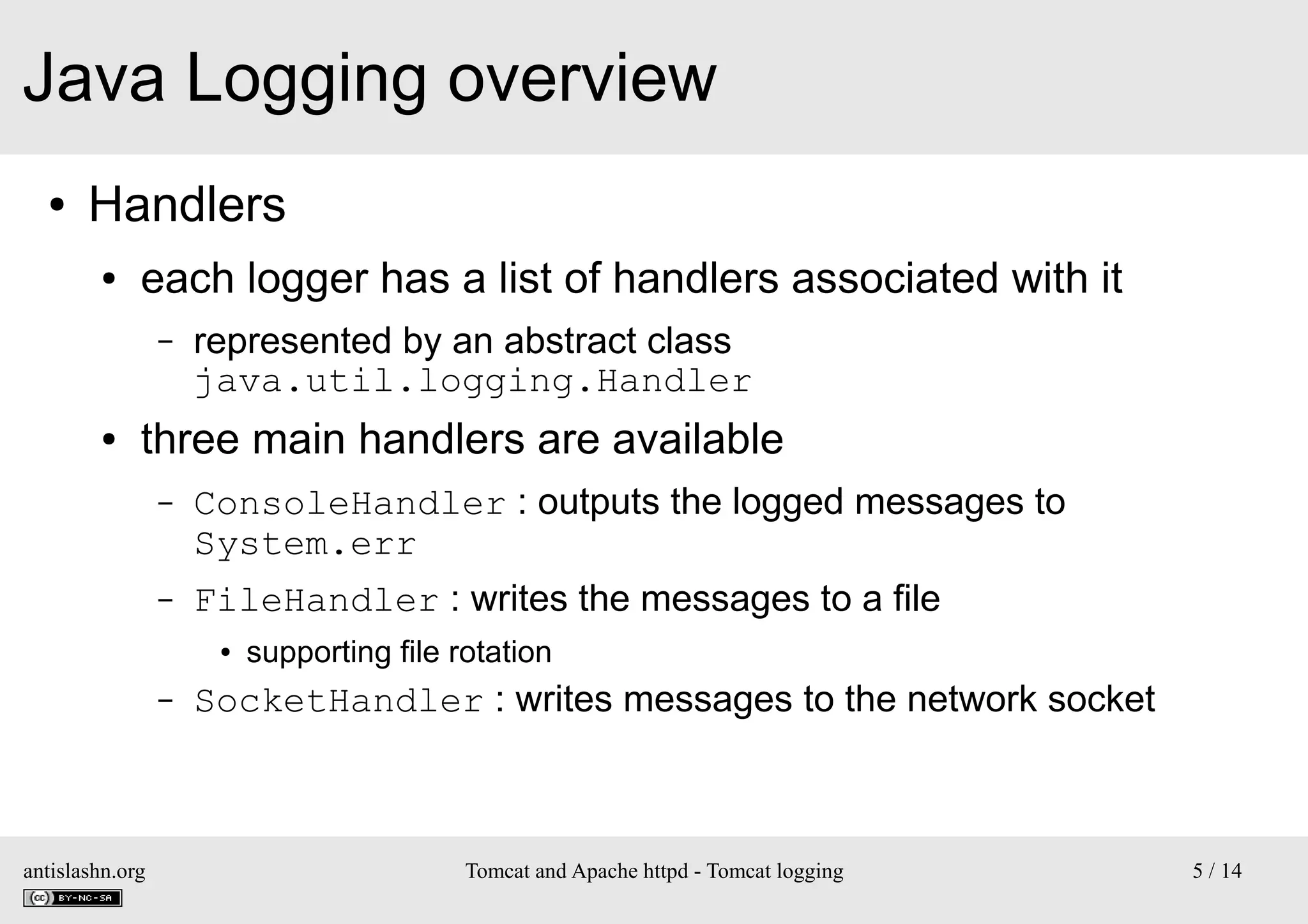 Java Logging overview
●

Handlers
●

each logger has a list of handlers associated with it
–

●

represented by an abstract class
java.util.logging.Handler

three main handlers are available
–

ConsoleHandler : outputs the logged messages to
System.err

–

FileHandler : writes the messages to a file
●

–

antislashn.org

supporting file rotation

SocketHandler : writes messages to the network socket

Tomcat and Apache httpd - Tomcat logging

5 / 14

 