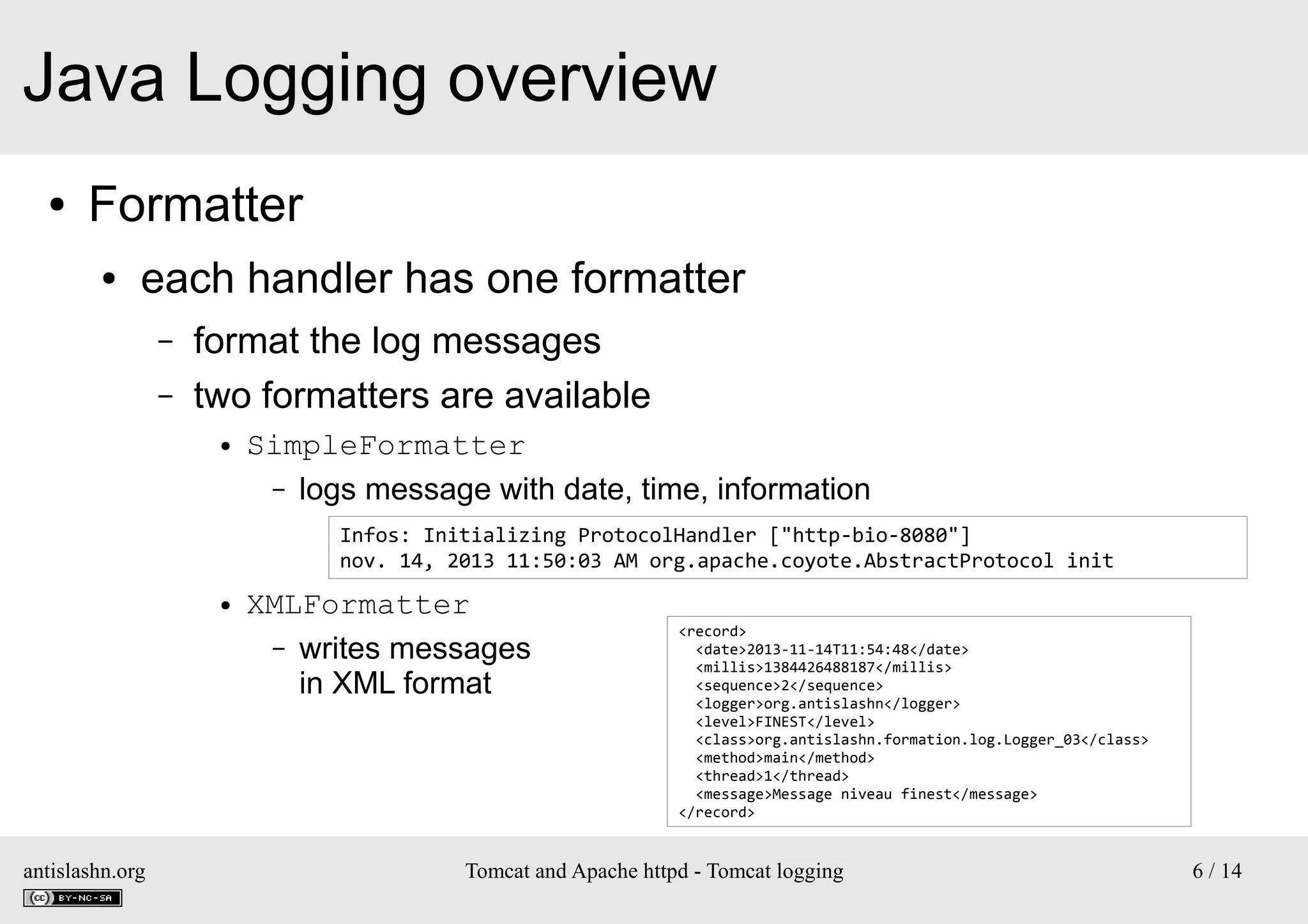 Java Logging overview
●

Formatter
●

each handler has one formatter
–
–

format the log messages
two formatters are available
●

SimpleFormatter
– logs message with date, time, information
Infos: Initializing ProtocolHandler ["http-bio-8080"]
nov. 14, 2013 11:50:03 AM org.apache.coyote.AbstractProtocol init

●

antislashn.org

XMLFormatter
– writes messages
in XML format

<record>
<date>2013-11-14T11:54:48</date>
<millis>1384426488187</millis>
<sequence>2</sequence>
<logger>org.antislashn</logger>
<level>FINEST</level>
<class>org.antislashn.formation.log.Logger_03</class>
<method>main</method>
<thread>1</thread>
<message>Message niveau finest</message>
</record>

Tomcat and Apache httpd - Tomcat logging

6 / 14

 