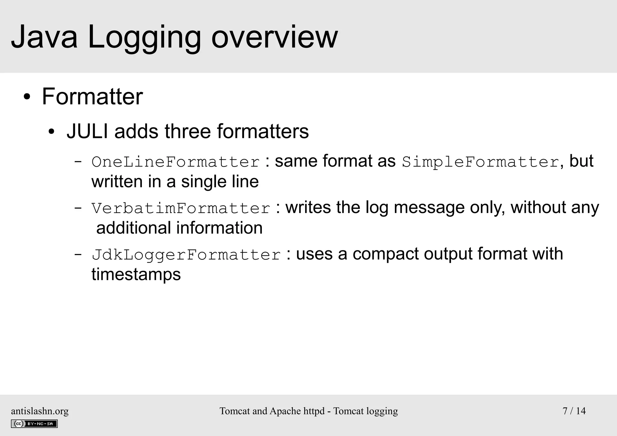 Java Logging overview
●

Formatter
●

JULI adds three formatters
–

–

–

antislashn.org

OneLineFormatter : same format as SimpleFormatter, but
written in a single line
VerbatimFormatter : writes the log message only, without any
additional information
JdkLoggerFormatter : uses a compact output format with
timestamps

Tomcat and Apache httpd - Tomcat logging

7 / 14

 