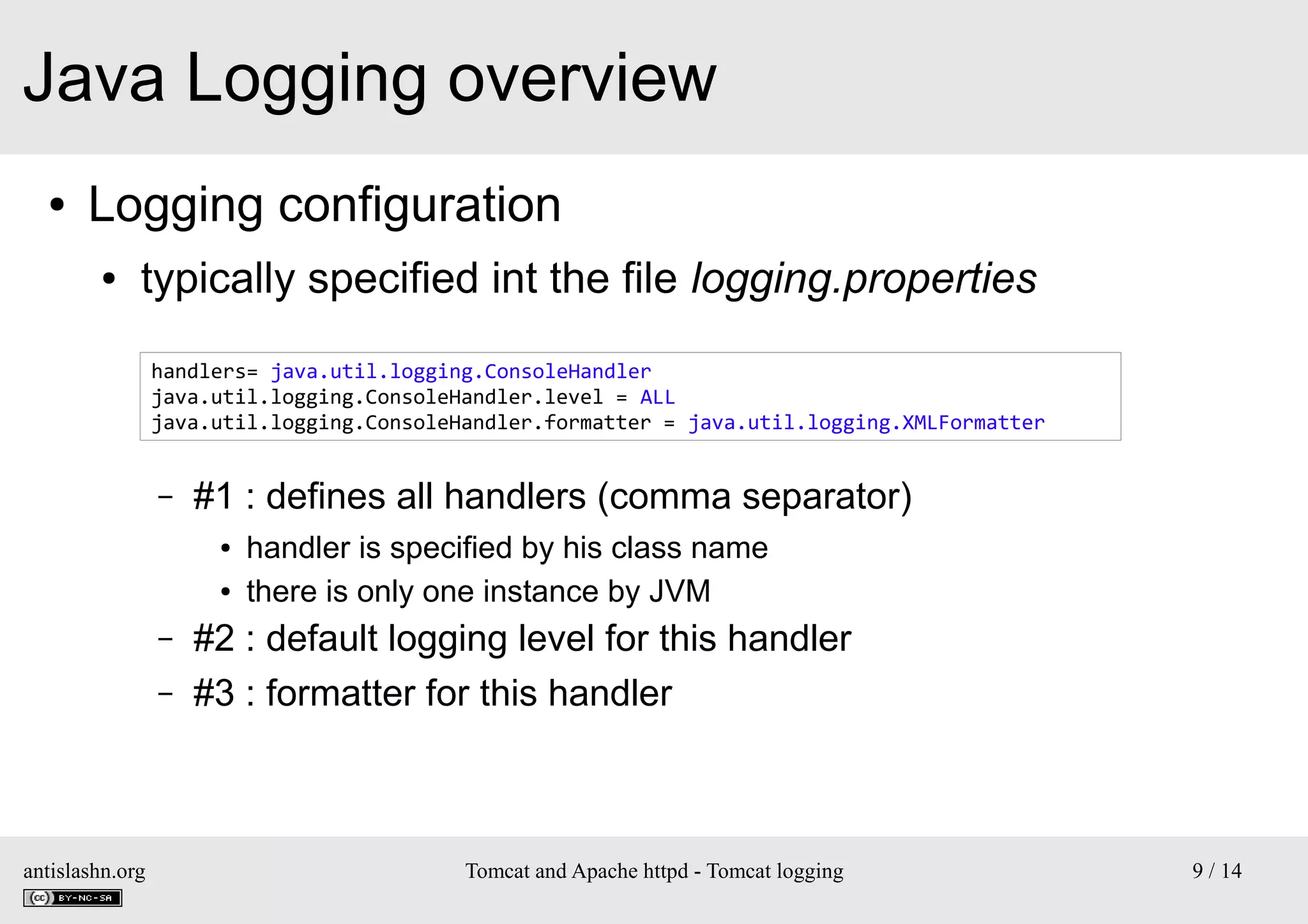 Java Logging overview
●

Logging configuration
●

typically specified int the file logging.properties
handlers= java.util.logging.ConsoleHandler
java.util.logging.ConsoleHandler.level = ALL
java.util.logging.ConsoleHandler.formatter = java.util.logging.XMLFormatter

–

#1 : defines all handlers (comma separator)
●
●

–
–

antislashn.org

handler is specified by his class name
there is only one instance by JVM

#2 : default logging level for this handler
#3 : formatter for this handler

Tomcat and Apache httpd - Tomcat logging

9 / 14

 