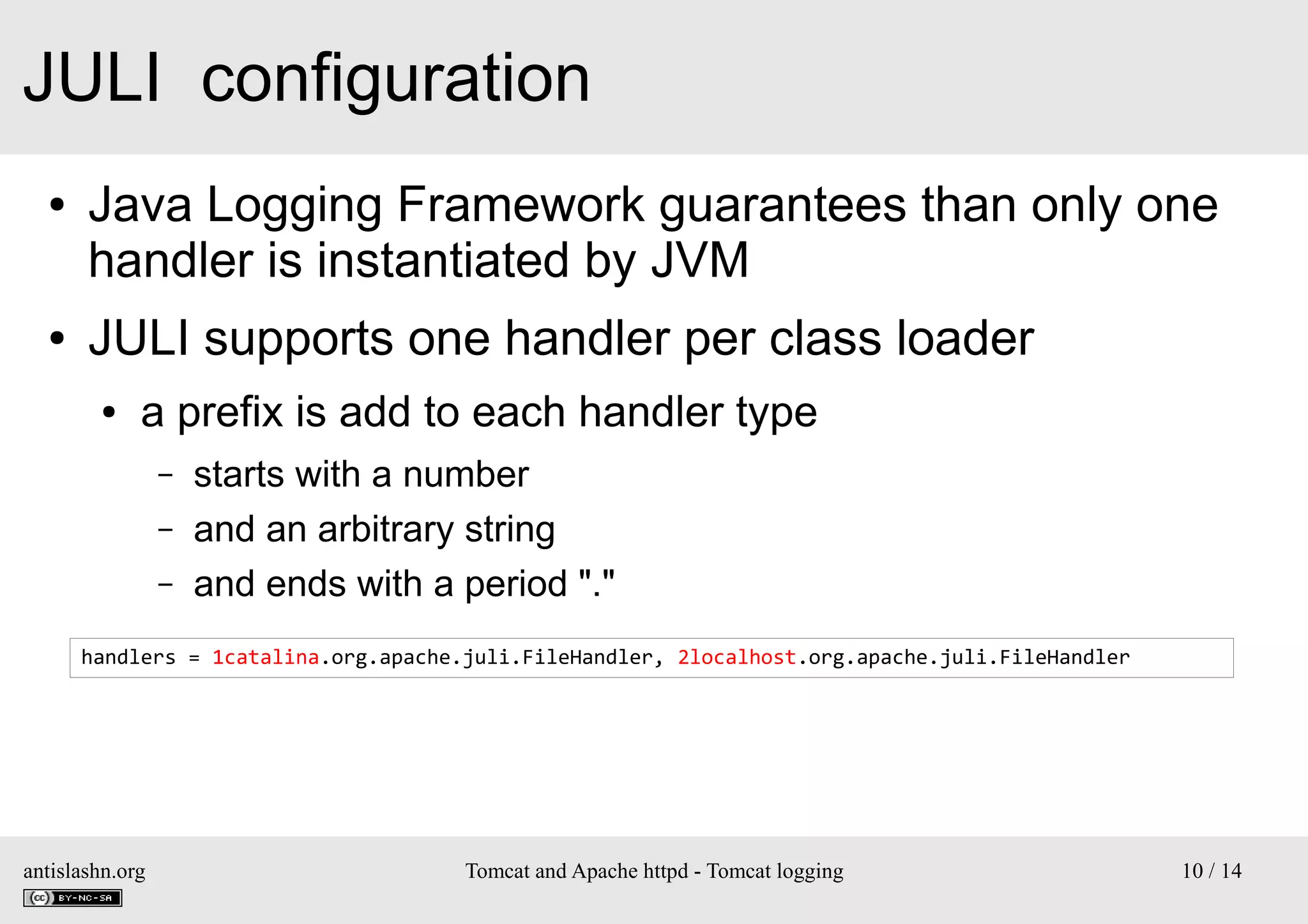 JULI configuration
●

●

Java Logging Framework guarantees than only one
handler is instantiated by JVM
JULI supports one handler per class loader
●

a prefix is add to each handler type
–
–
–

starts with a number
and an arbitrary string
and ends with a period "."

handlers = 1catalina.org.apache.juli.FileHandler, 2localhost.org.apache.juli.FileHandler

antislashn.org

Tomcat and Apache httpd - Tomcat logging

10 / 14

 