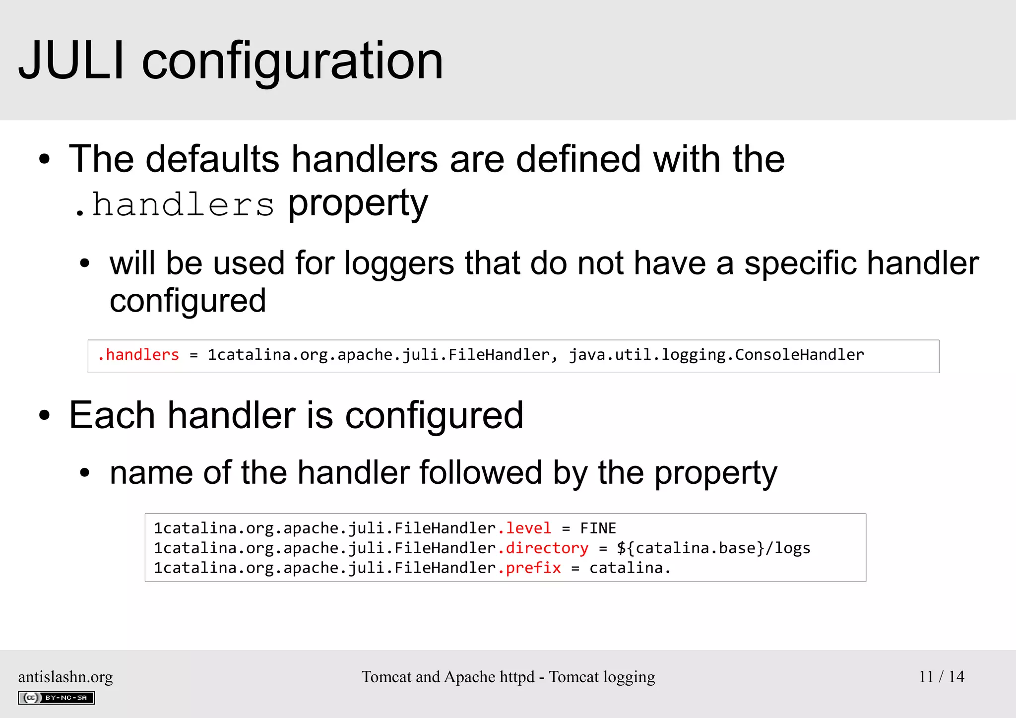 JULI configuration
●

The defaults handlers are defined with the
.handlers property
●

will be used for loggers that do not have a specific handler
configured
.handlers = 1catalina.org.apache.juli.FileHandler, java.util.logging.ConsoleHandler

●

Each handler is configured
●

name of the handler followed by the property
1catalina.org.apache.juli.FileHandler.level = FINE
1catalina.org.apache.juli.FileHandler.directory = ${catalina.base}/logs
1catalina.org.apache.juli.FileHandler.prefix = catalina.

antislashn.org

Tomcat and Apache httpd - Tomcat logging

11 / 14

 