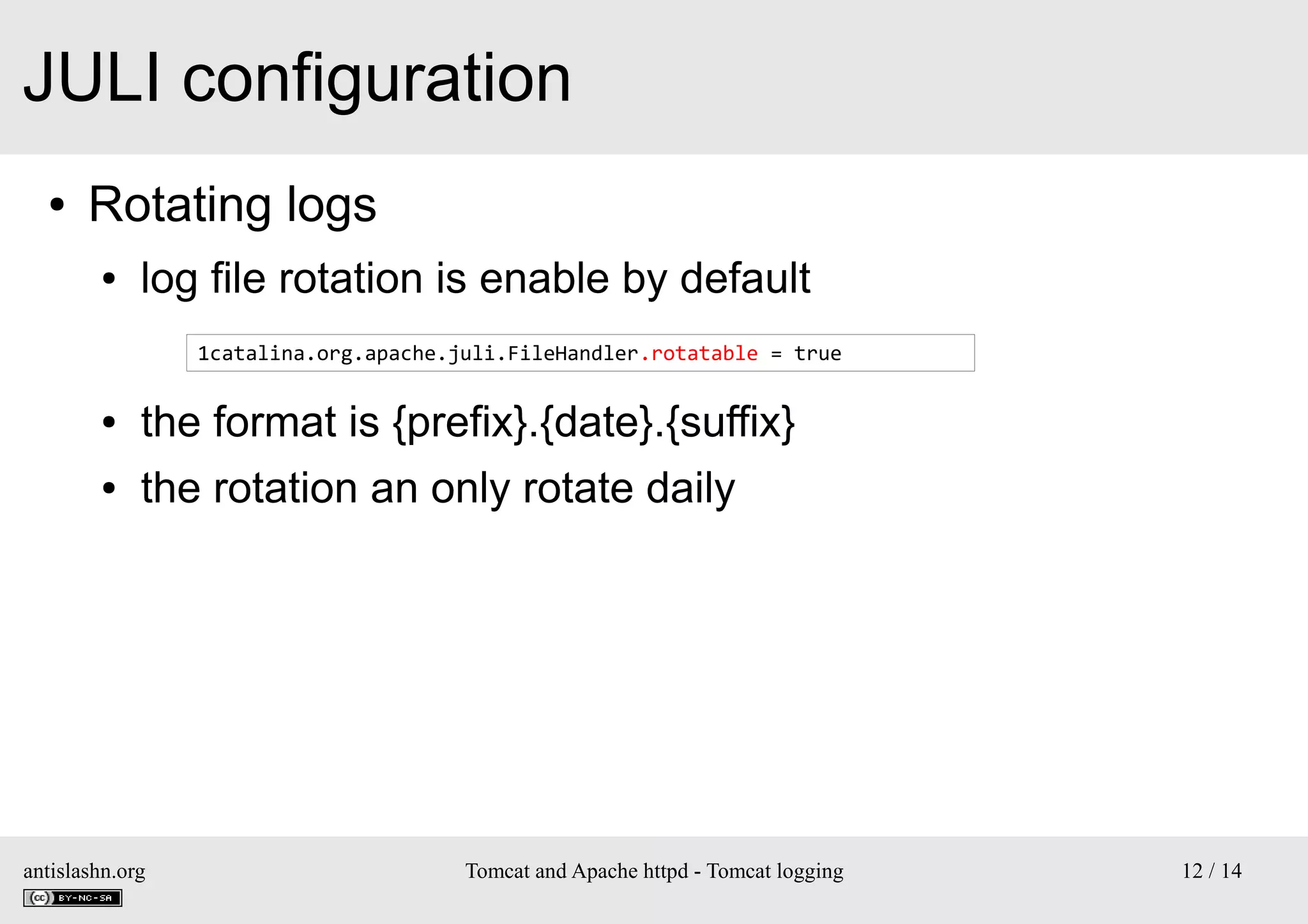 JULI configuration
●

Rotating logs
●

log file rotation is enable by default
1catalina.org.apache.juli.FileHandler.rotatable = true

●

the format is {prefix}.{date}.{suffix}

●

the rotation an only rotate daily

antislashn.org

Tomcat and Apache httpd - Tomcat logging

12 / 14

 