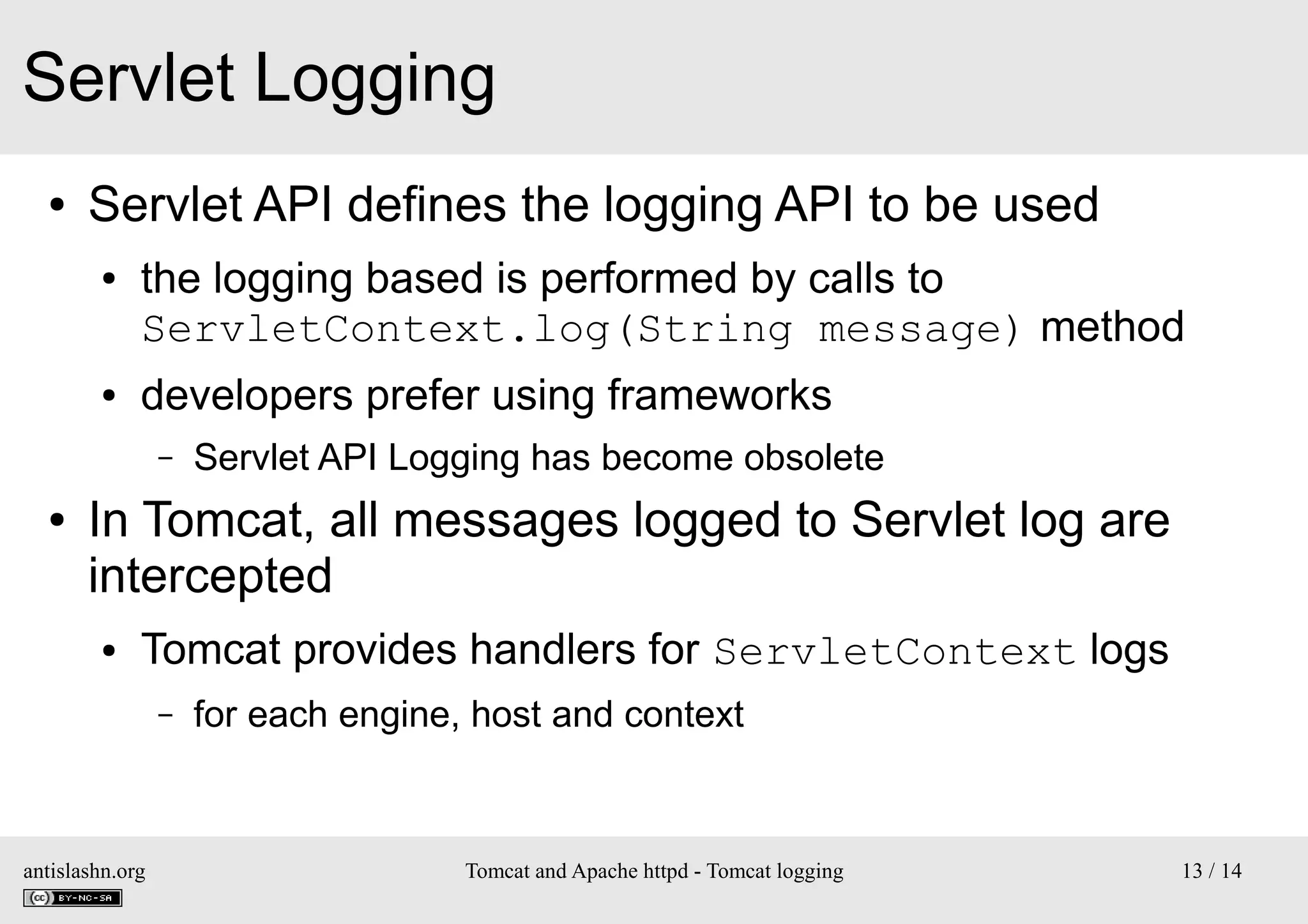 Servlet Logging
●

Servlet API defines the logging API to be used
●

●

the logging based is performed by calls to
ServletContext.log(String message) method
developers prefer using frameworks
–

●

Servlet API Logging has become obsolete

In Tomcat, all messages logged to Servlet log are
intercepted
●

Tomcat provides handlers for ServletContext logs
–

antislashn.org

for each engine, host and context

Tomcat and Apache httpd - Tomcat logging

13 / 14

 