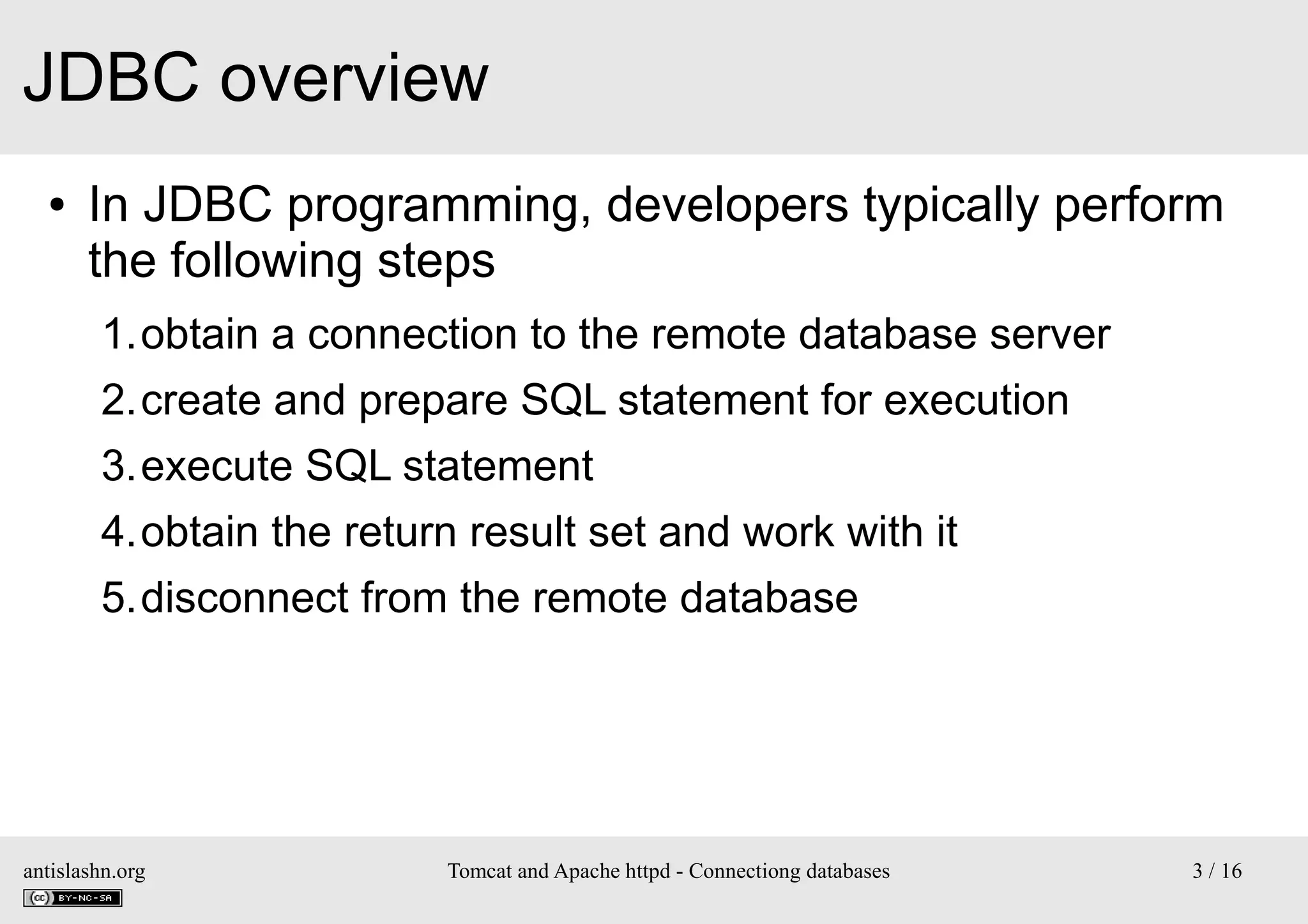 JDBC overview
●

In JDBC programming, developers typically perform
the following steps
1.obtain a connection to the remote database server
2.create and prepare SQL statement for execution
3.execute SQL statement
4.obtain the return result set and work with it
5.disconnect from the remote database

antislashn.org

Tomcat and Apache httpd - Connectiong databases

3 / 16

 
