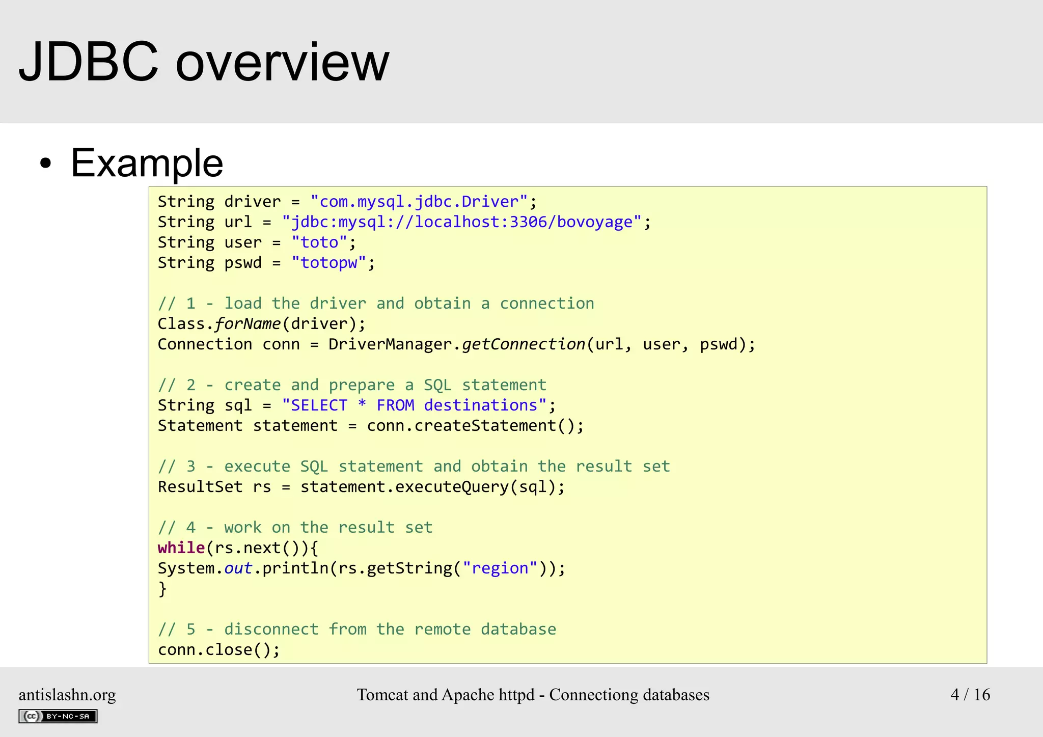 JDBC overview
●

Example
String
String
String
String

driver = "com.mysql.jdbc.Driver";
url = "jdbc:mysql://localhost:3306/bovoyage";
user = "toto";
pswd = "totopw";

// 1 - load the driver and obtain a connection
Class.forName(driver);
Connection conn = DriverManager.getConnection(url, user, pswd);
// 2 - create and prepare a SQL statement
String sql = "SELECT * FROM destinations";
Statement statement = conn.createStatement();
// 3 - execute SQL statement and obtain the result set
ResultSet rs = statement.executeQuery(sql);
// 4 - work on the result set
while(rs.next()){
System.out.println(rs.getString("region"));
}
// 5 - disconnect from the remote database
conn.close();
antislashn.org

Tomcat and Apache httpd - Connectiong databases

4 / 16

 