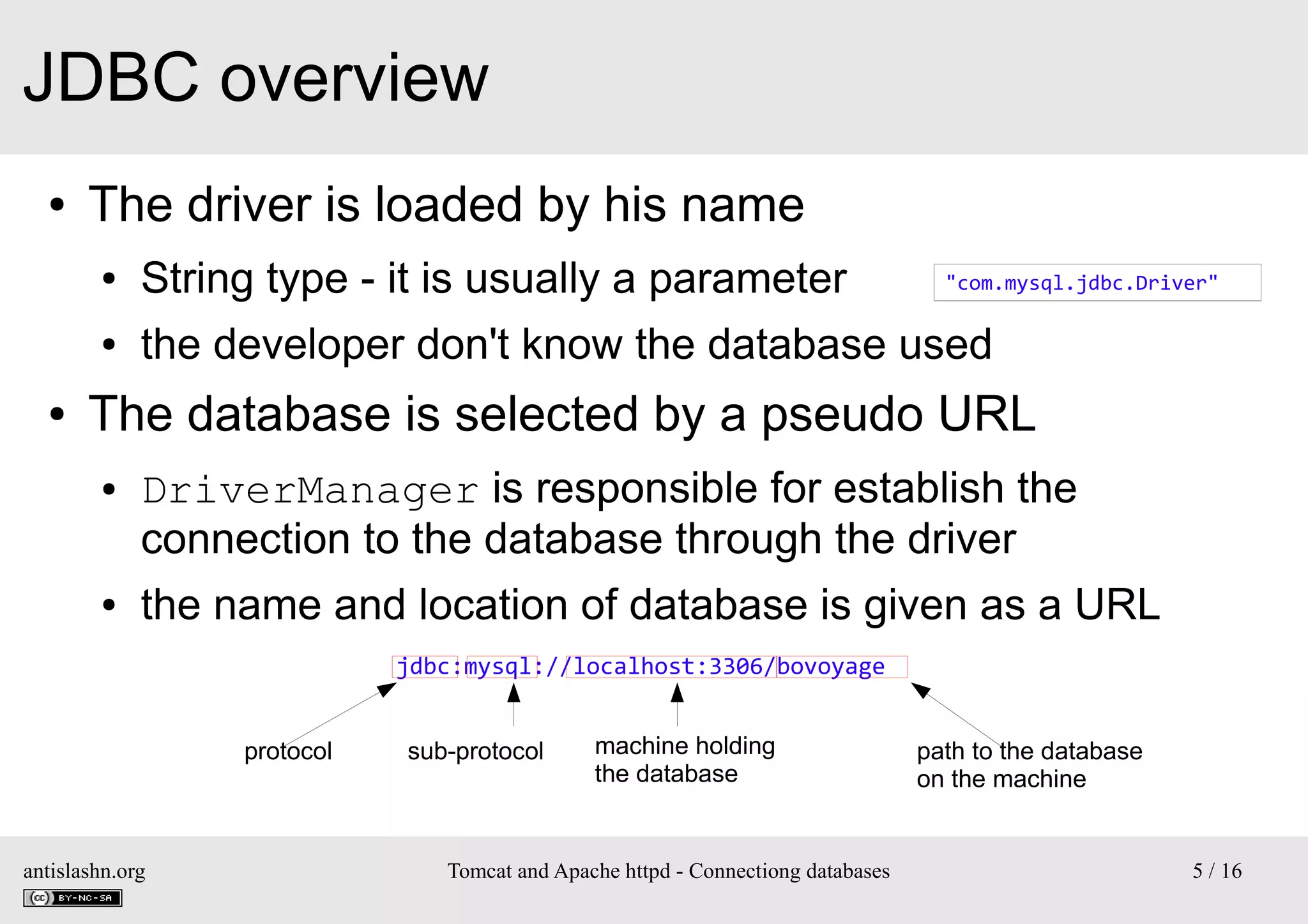 JDBC overview
●

The driver is loaded by his name
●
●

●

String type - it is usually a parameter

the developer don't know the database used

"com.mysql.jdbc.Driver"

The database is selected by a pseudo URL
●

●

DriverManager is responsible for establish the
connection to the database through the driver
the name and location of database is given as a URL
jdbc:mysql://localhost:3306/bovoyage
protocol

antislashn.org

sub-protocol

machine holding
the database

Tomcat and Apache httpd - Connectiong databases

path to the database
on the machine

5 / 16

 