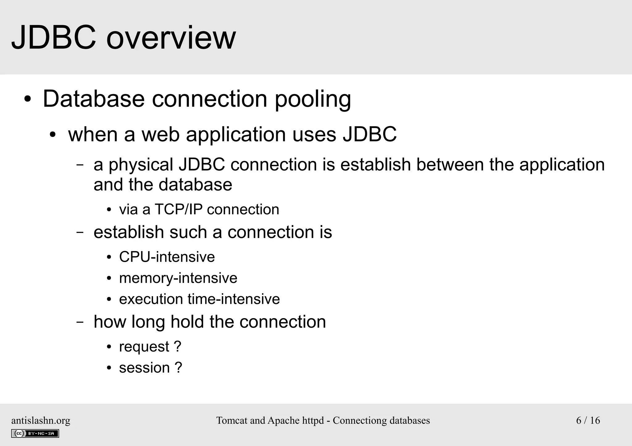 JDBC overview
●

Database connection pooling
●

when a web application uses JDBC
–

a physical JDBC connection is establish between the application
and the database
●

–

establish such a connection is
●
●
●

–

CPU-intensive
memory-intensive
execution time-intensive

how long hold the connection
●
●

antislashn.org

via a TCP/IP connection

request ?
session ?

Tomcat and Apache httpd - Connectiong databases

6 / 16

 
