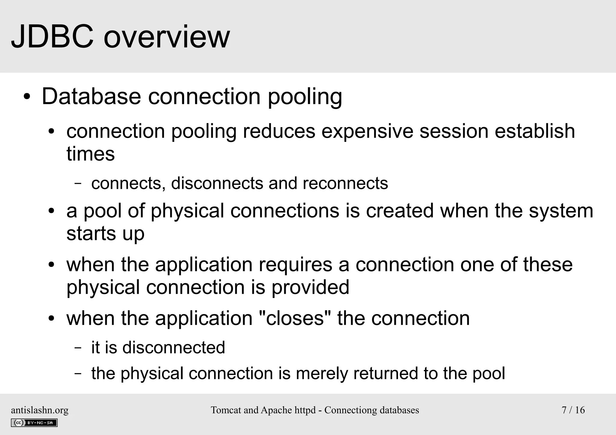 JDBC overview
●

Database connection pooling
●

connection pooling reduces expensive session establish
times
–

●

●

●

connects, disconnects and reconnects

a pool of physical connections is created when the system
starts up
when the application requires a connection one of these
physical connection is provided
when the application "closes" the connection
–
–

antislashn.org

it is disconnected
the physical connection is merely returned to the pool
Tomcat and Apache httpd - Connectiong databases

7 / 16

 