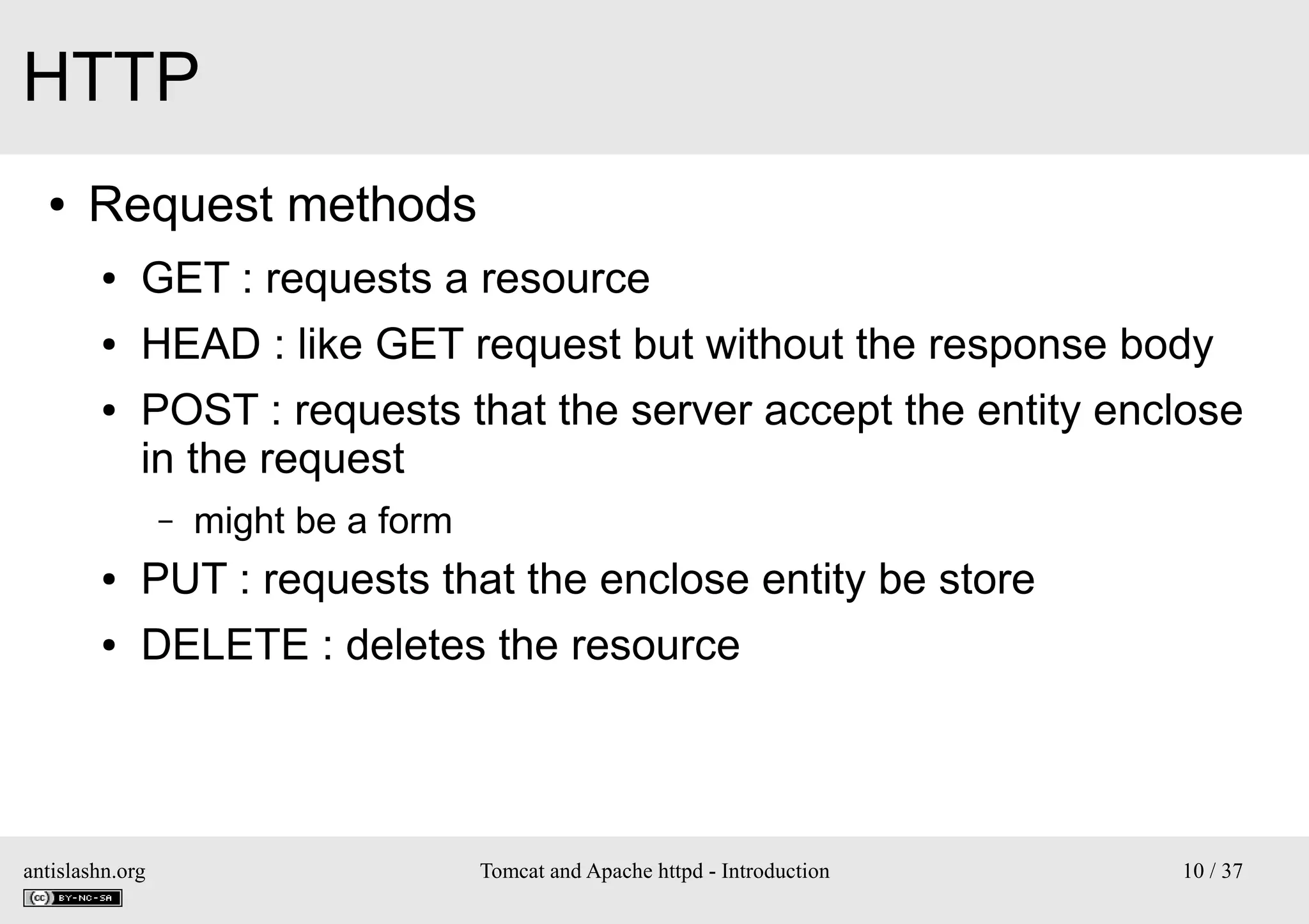 HTTP
●

Request methods
●

GET : requests a resource

●

HEAD : like GET request but without the response body

●

POST : requests that the server accept the entity enclose
in the request
–

might be a form

●

PUT : requests that the enclose entity be store

●

DELETE : deletes the resource

antislashn.org

Tomcat and Apache httpd - Introduction

10 / 37

 