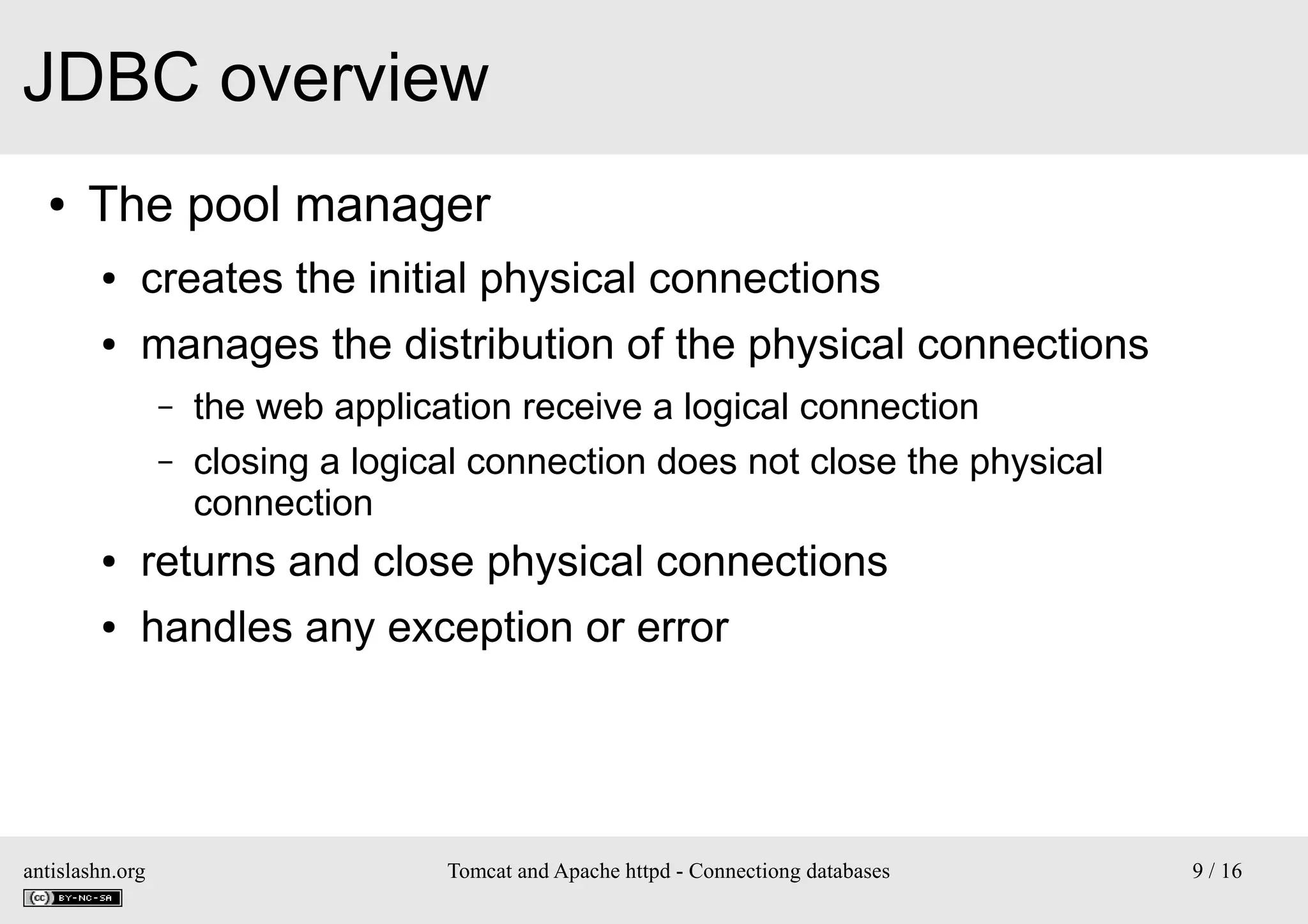 JDBC overview
●

The pool manager
●

creates the initial physical connections

●

manages the distribution of the physical connections
–
–

the web application receive a logical connection
closing a logical connection does not close the physical
connection

●

returns and close physical connections

●

handles any exception or error

antislashn.org

Tomcat and Apache httpd - Connectiong databases

9 / 16

 
