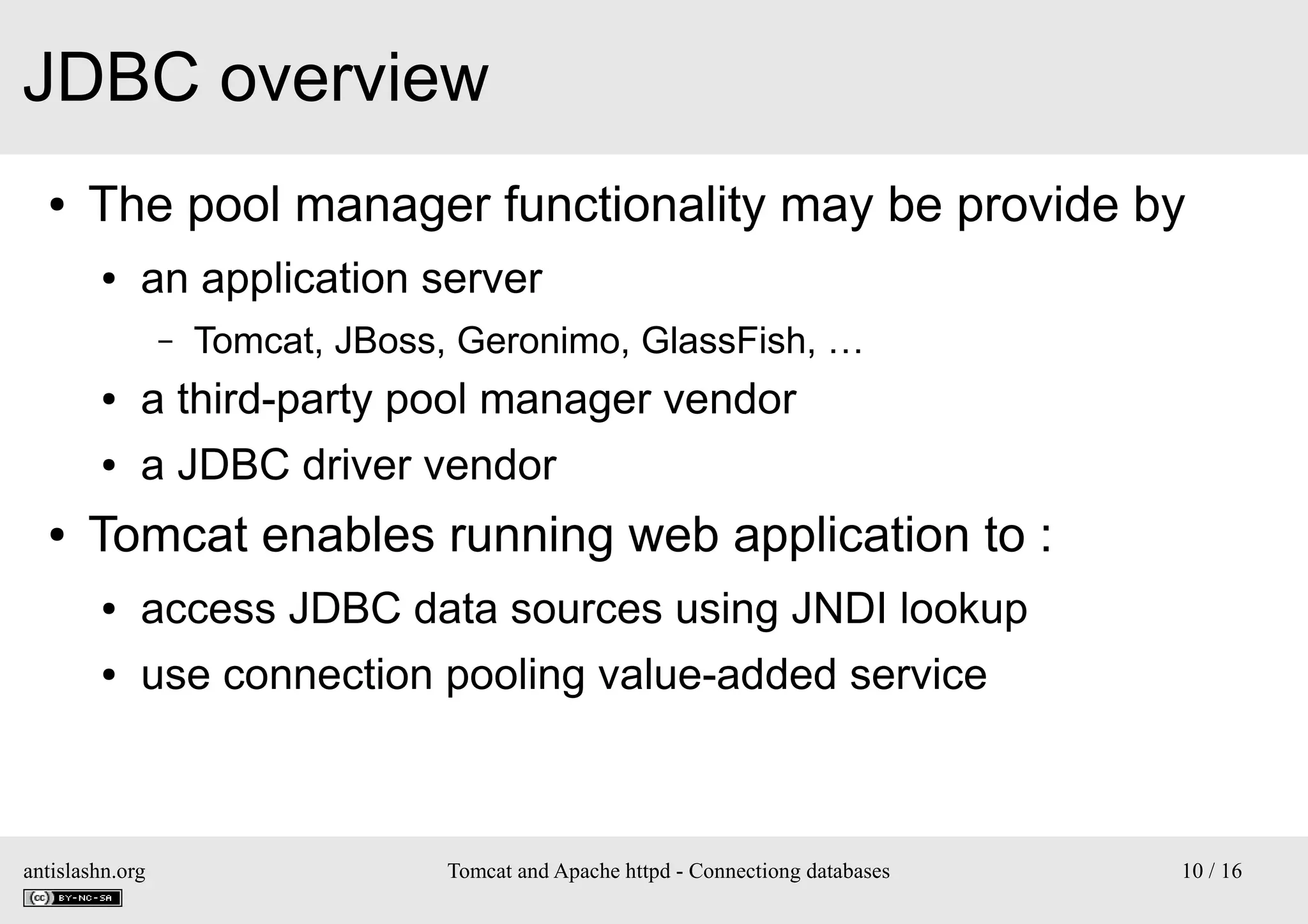 JDBC overview
●

The pool manager functionality may be provide by
●

an application server
–

Tomcat, JBoss, Geronimo, GlassFish, …

●
●

●

a third-party pool manager vendor
a JDBC driver vendor

Tomcat enables running web application to :
●

access JDBC data sources using JNDI lookup

●

use connection pooling value-added service

antislashn.org

Tomcat and Apache httpd - Connectiong databases

10 / 16

 