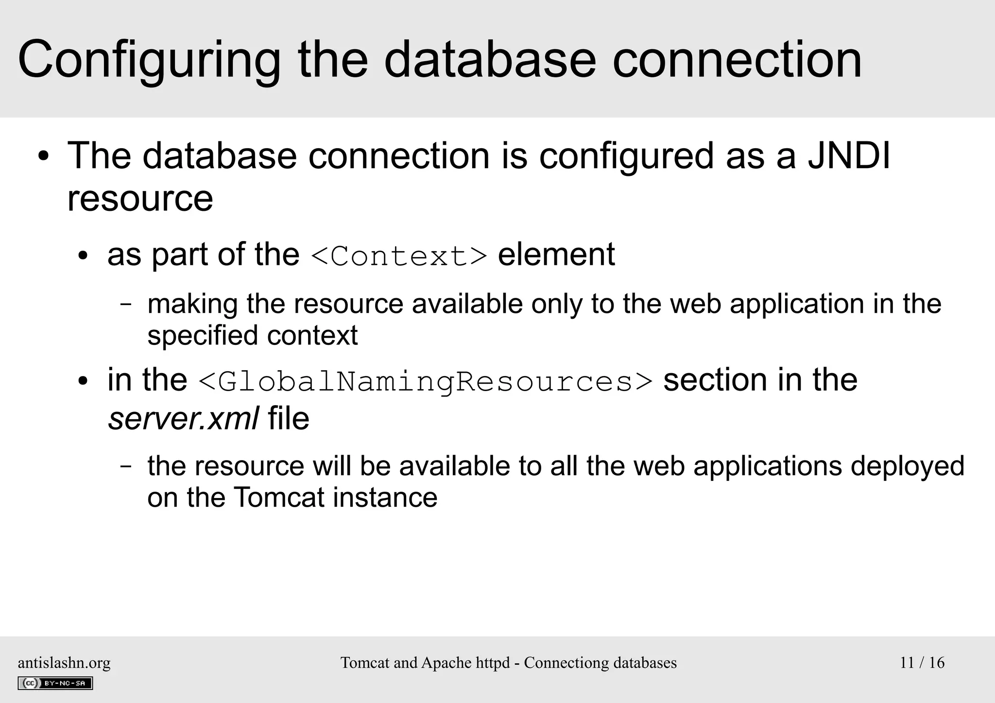 Configuring the database connection
●

The database connection is configured as a JNDI
resource
●

as part of the <Context> element
–

●

making the resource available only to the web application in the
specified context

in the <GlobalNamingResources> section in the
server.xml file
–

antislashn.org

the resource will be available to all the web applications deployed
on the Tomcat instance

Tomcat and Apache httpd - Connectiong databases

11 / 16

 
