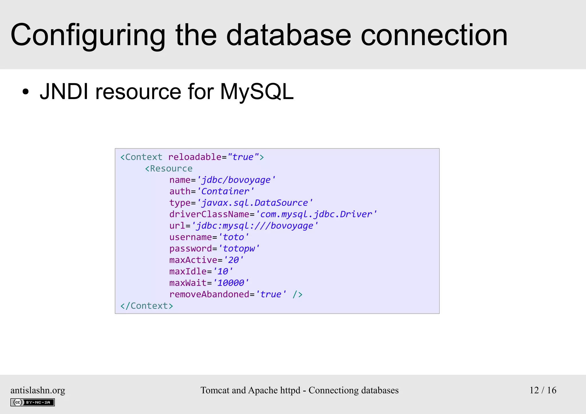 Configuring the database connection
●

JNDI resource for MySQL
<Context reloadable="true">
<Resource
name='jdbc/bovoyage'
auth='Container'
type='javax.sql.DataSource'
driverClassName='com.mysql.jdbc.Driver'
url='jdbc:mysql:///bovoyage'
username='toto'
password='totopw'
maxActive='20'
maxIdle='10'
maxWait='10000'
removeAbandoned='true' />
</Context>

antislashn.org

Tomcat and Apache httpd - Connectiong databases

12 / 16

 
