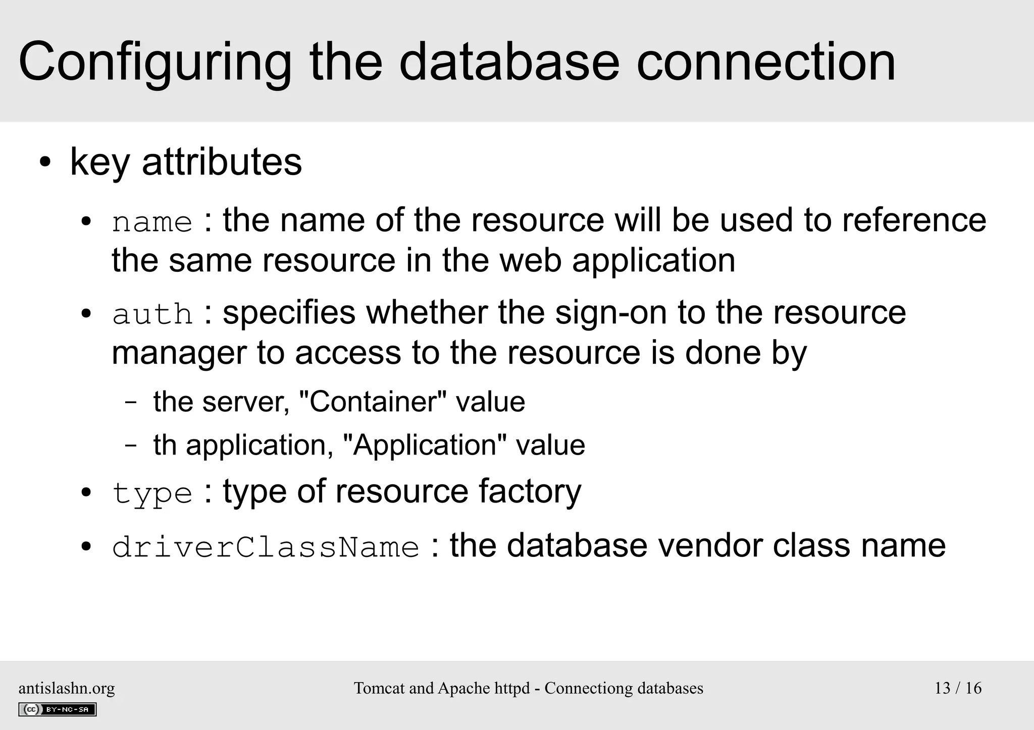 Configuring the database connection
●

key attributes
●

●

name : the name of the resource will be used to reference
the same resource in the web application
auth : specifies whether the sign-on to the resource
manager to access to the resource is done by
–
–

the server, "Container" value
th application, "Application" value

●

type : type of resource factory

●

driverClassName : the database vendor class name

antislashn.org

Tomcat and Apache httpd - Connectiong databases

13 / 16

 