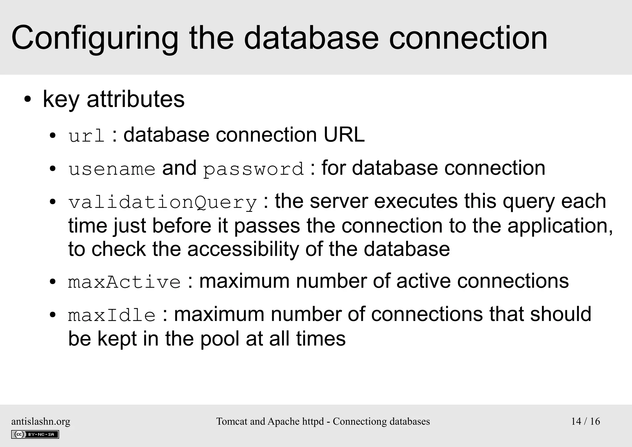 Configuring the database connection
●

key attributes
●

url : database connection URL

●

usename and password : for database connection

●

●

●

validationQuery : the server executes this query each
time just before it passes the connection to the application,
to check the accessibility of the database
maxActive : maximum number of active connections
maxIdle : maximum number of connections that should
be kept in the pool at all times

antislashn.org

Tomcat and Apache httpd - Connectiong databases

14 / 16

 