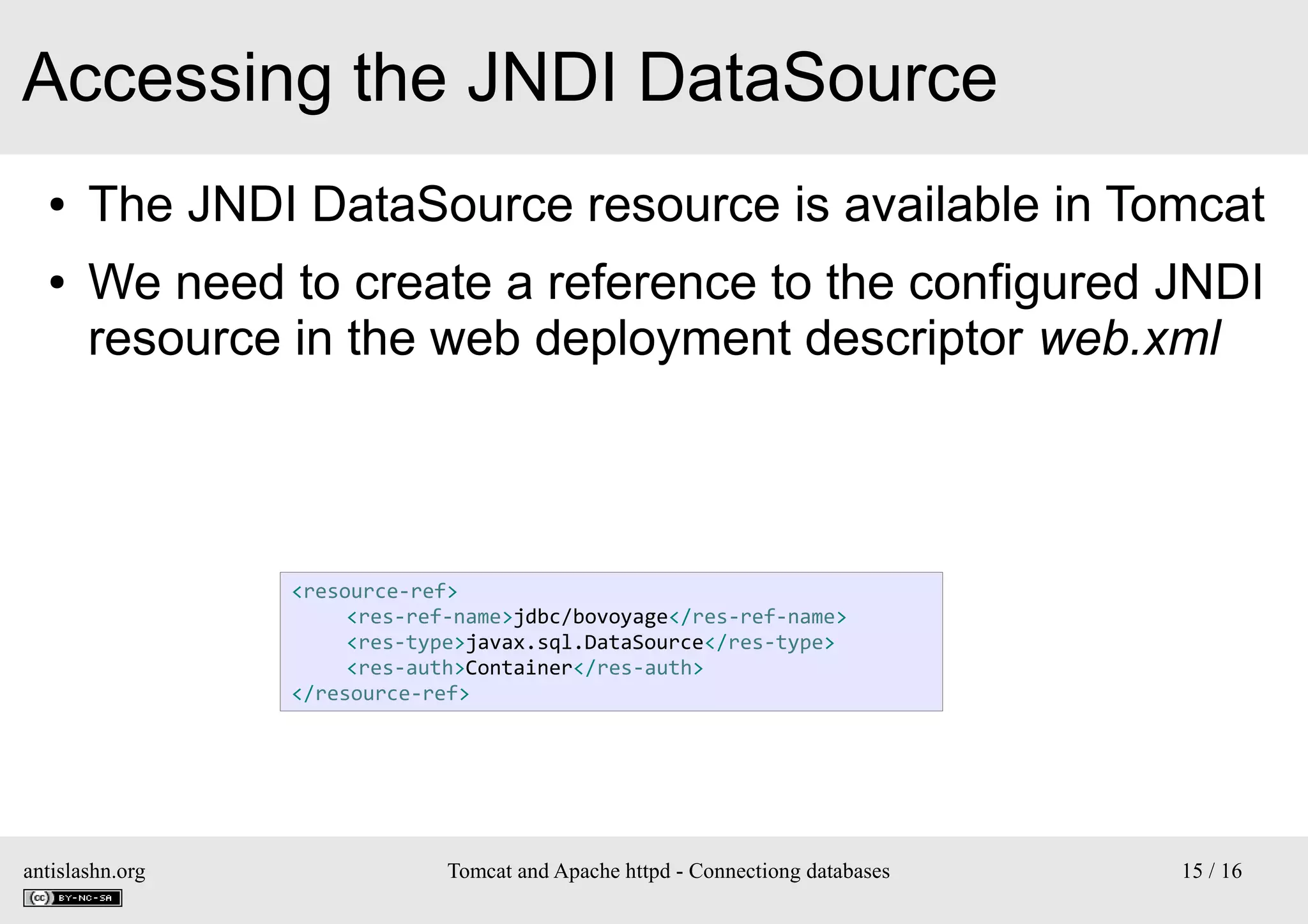 Accessing the JNDI DataSource
●
●

The JNDI DataSource resource is available in Tomcat
We need to create a reference to the configured JNDI
resource in the web deployment descriptor web.xml

<resource-ref>
<res-ref-name>jdbc/bovoyage</res-ref-name>
<res-type>javax.sql.DataSource</res-type>
<res-auth>Container</res-auth>
</resource-ref>

antislashn.org

Tomcat and Apache httpd - Connectiong databases

15 / 16

 