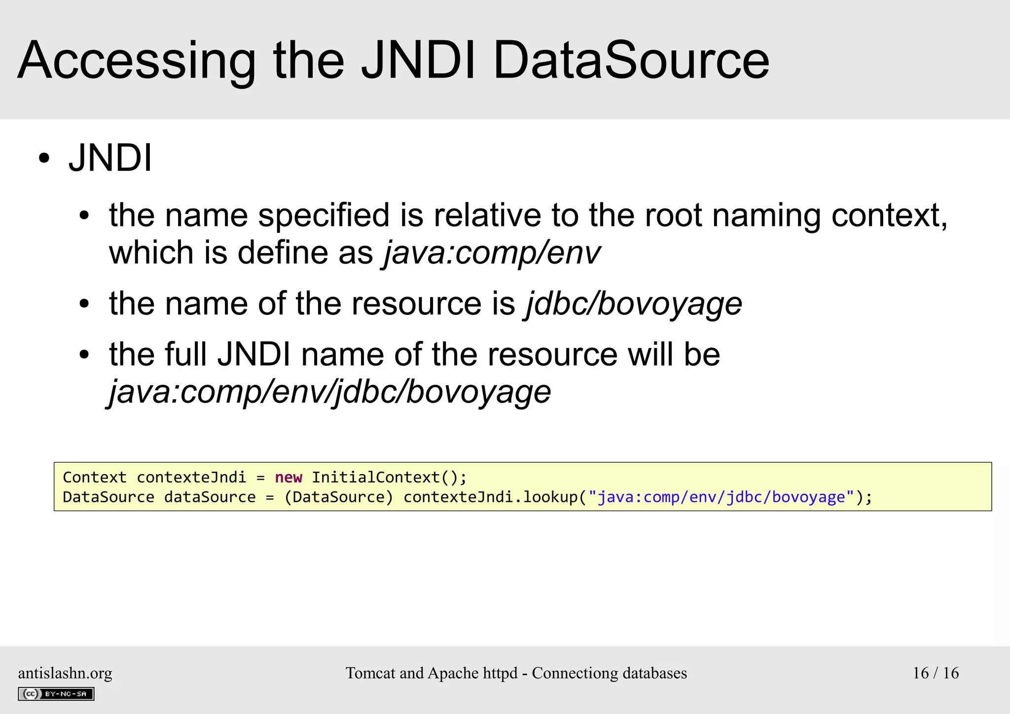Accessing the JNDI DataSource
●

JNDI
●

●
●

the name specified is relative to the root naming context,
which is define as java:comp/env
the name of the resource is jdbc/bovoyage
the full JNDI name of the resource will be
java:comp/env/jdbc/bovoyage

Context contexteJndi = new InitialContext();
DataSource dataSource = (DataSource) contexteJndi.lookup("java:comp/env/jdbc/bovoyage");

antislashn.org

Tomcat and Apache httpd - Connectiong databases

16 / 16

 
