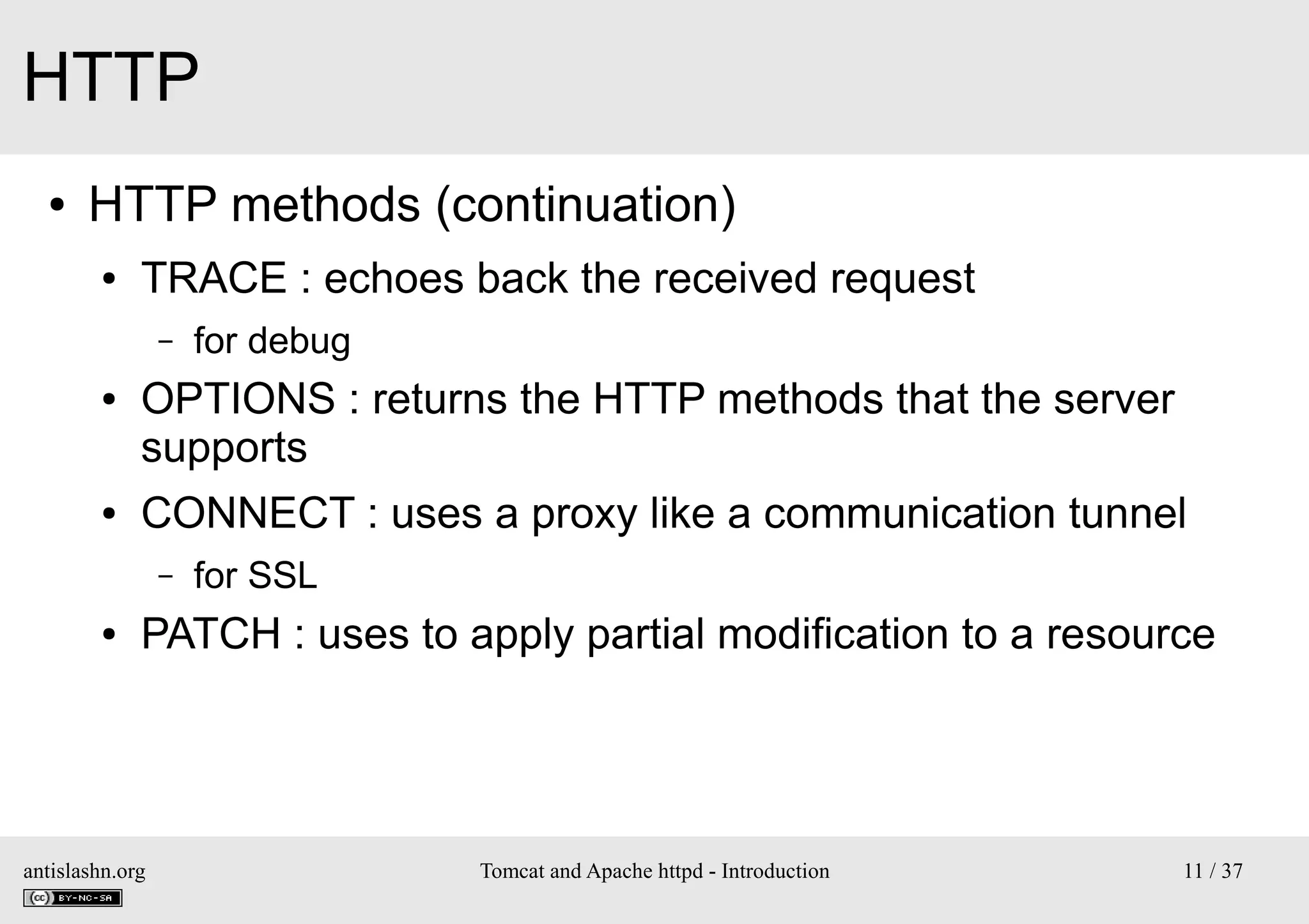 HTTP
●

HTTP methods (continuation)
●

TRACE : echoes back the received request
–

●

●

OPTIONS : returns the HTTP methods that the server
supports
CONNECT : uses a proxy like a communication tunnel
–

●

for debug

for SSL

PATCH : uses to apply partial modification to a resource

antislashn.org

Tomcat and Apache httpd - Introduction

11 / 37

 