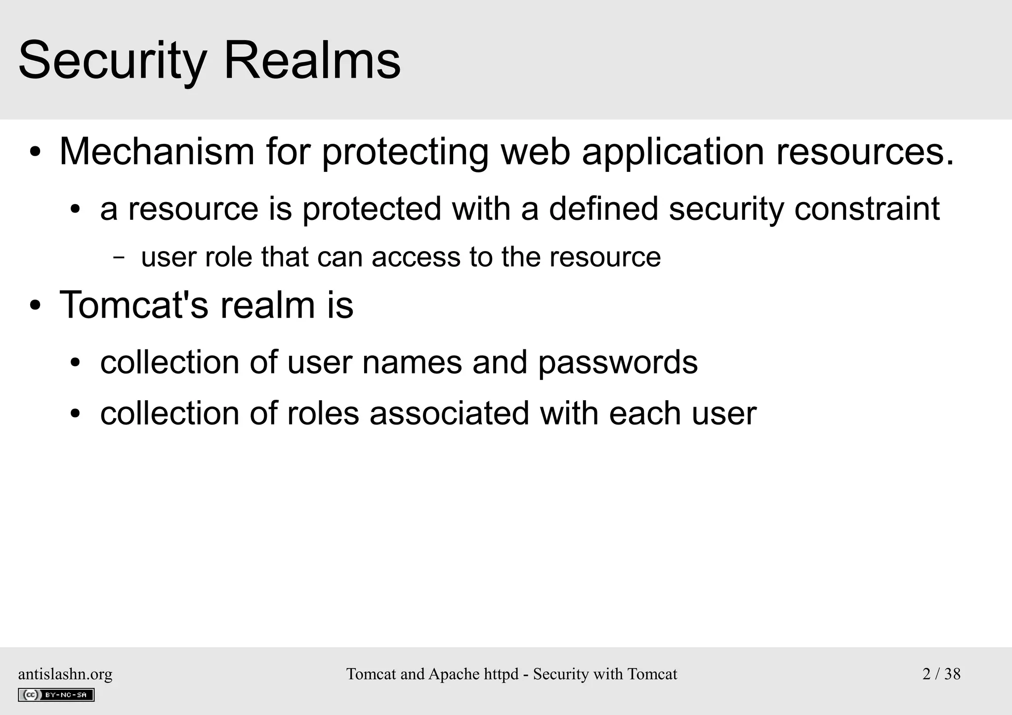Security Realms
●

Mechanism for protecting web application resources.
●

a resource is protected with a defined security constraint
–

●

user role that can access to the resource

Tomcat's realm is
●

collection of user names and passwords

●

collection of roles associated with each user

antislashn.org

Tomcat and Apache httpd - Security with Tomcat

2 / 38

 