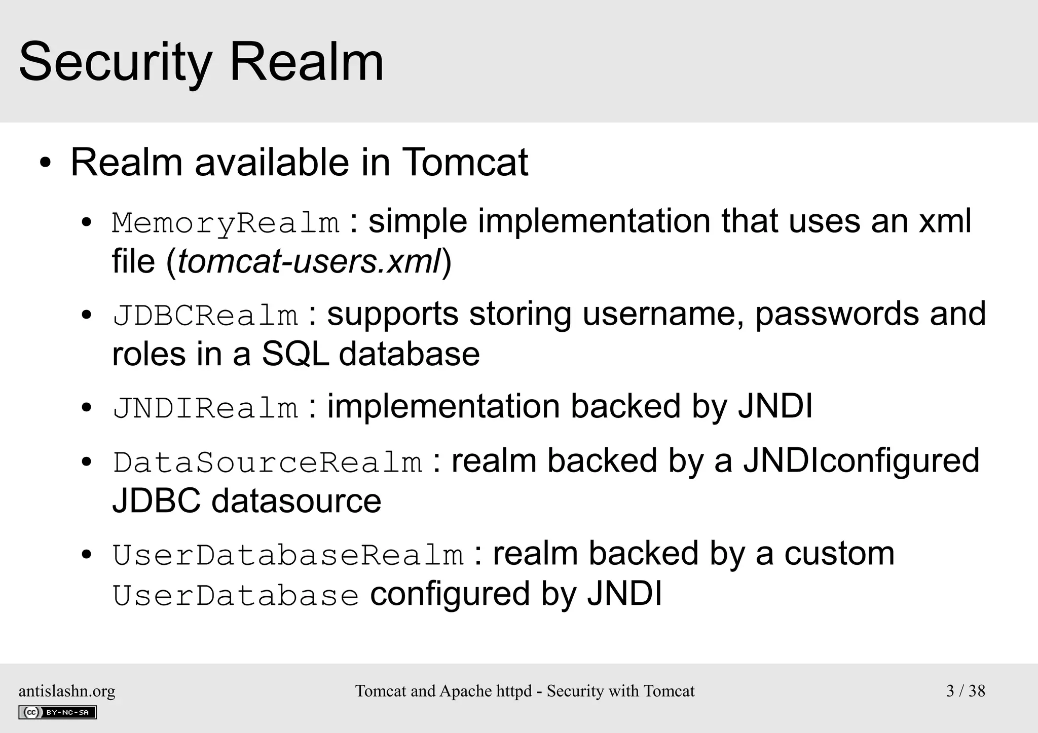 Security Realm
●

Realm available in Tomcat
●

●

●

●

●

MemoryRealm : simple implementation that uses an xml
file (tomcat-users.xml)
JDBCRealm : supports storing username, passwords and
roles in a SQL database
JNDIRealm : implementation backed by JNDI
DataSourceRealm : realm backed by a JNDIconfigured
JDBC datasource
UserDatabaseRealm : realm backed by a custom
UserDatabase configured by JNDI

antislashn.org

Tomcat and Apache httpd - Security with Tomcat

3 / 38

 