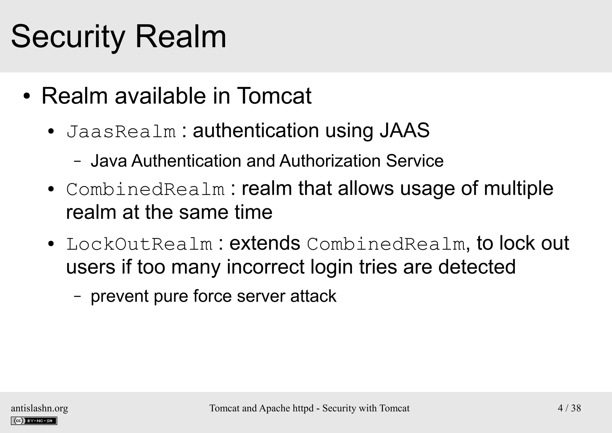 Security Realm
●

Realm available in Tomcat
●

JaasRealm : authentication using JAAS
–

●

●

Java Authentication and Authorization Service

CombinedRealm : realm that allows usage of multiple
realm at the same time
LockOutRealm : extends CombinedRealm, to lock out
users if too many incorrect login tries are detected
–

antislashn.org

prevent pure force server attack

Tomcat and Apache httpd - Security with Tomcat

4 / 38

 